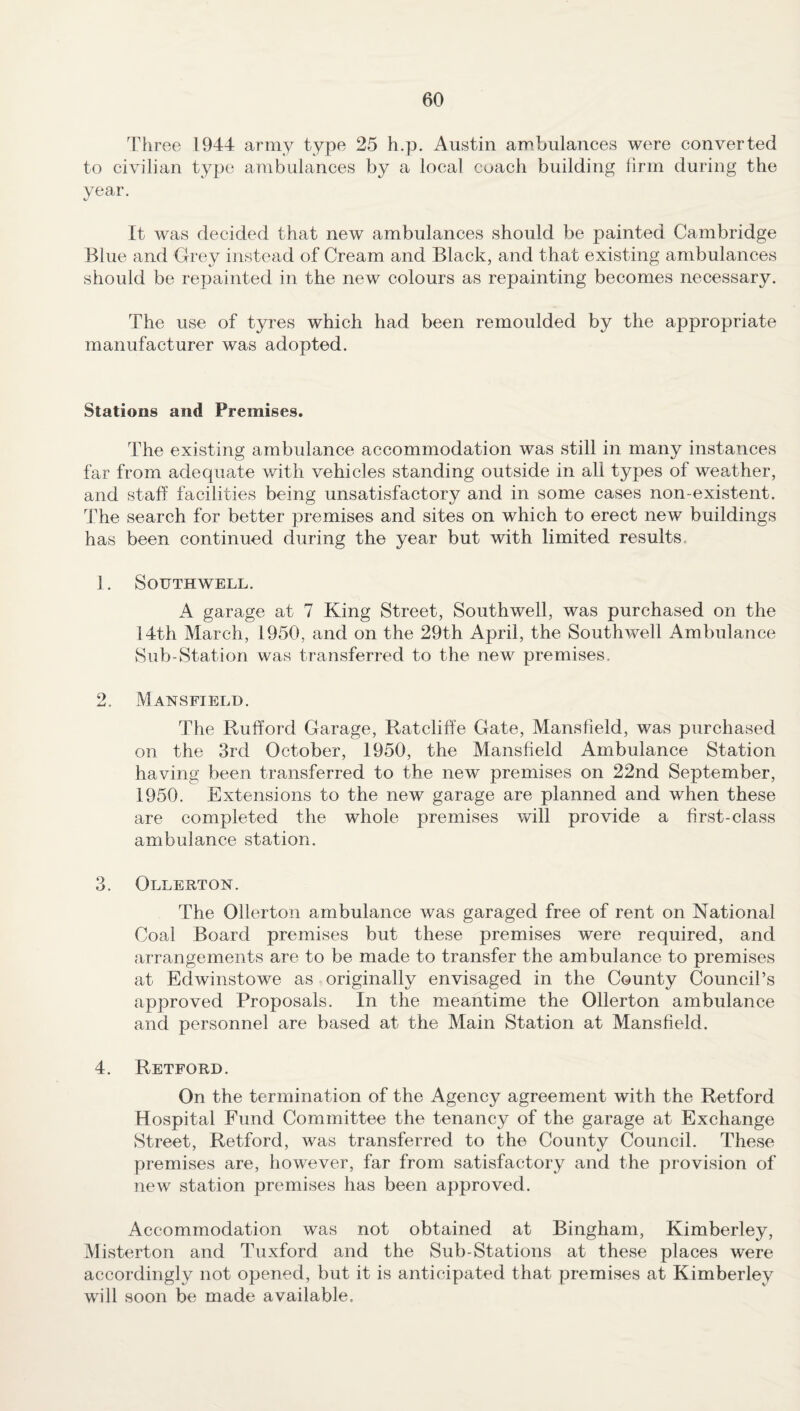 Three 1944 army type 25 h.p. Austin ambulances were converted to civilian type ambulances by a local coach building firm during the year. It was decided that new ambulances should be painted Cambridge Blue and Grey instead of Cream and Black, and that existing ambulances should be repainted in the new colours as repainting becomes necessary. The use of tyres which had been remoulded by the appropriate manufacturer was adopted. Stations and Premises. The existing ambulance accommodation was still in many instances far from adequate with vehicles standing outside in all types of weather, and staff facilities being unsatisfactory and in some cases non-existent. The search for better premises and sites on which to erect new buildings has been continued during the year but with limited results 1. Southwell. A garage at 7 King Street, Southwell, was purchased on the 14th March, 1950, and on the 29th April, the Southwell Ambulance Sub-Station was transferred to the new premises. 2. Mansfield. The Rufford Garage, Ratcliffe Gate, Mansfield, was purchased on the 3rd October, 1950, the Mansfield Ambulance Station having been transferred to the new premises on 22nd September, 1950. Extensions to the new garage are planned and when these are completed the whole premises will provide a first-class ambulance station. 3. Ollerton. The Ollerton ambulance was garaged free of rent on National Coal Board premises but these premises were required, and arrangements are to be made to transfer the ambulance to premises at Edwinstowe as originally envisaged in the County Council’s approved Proposals. In the meantime the Ollerton ambulance and personnel are based at the Main Station at Mansfield. 4. Retford. On the termination of the Agency agreement with the Retford Hospital Fund Committee the tenancy of the garage at Exchange Street, Retford, was transferred to the County Council. These premises are, however, far from satisfactory and the provision of new station premises has been approved. Accommodation was not obtained at Bingham, Kimberley, Misterton and Tuxford and the Sub-Stations at these places were accordingly not opened, but it is anticipated that premises at Kimberley will soon be made available.
