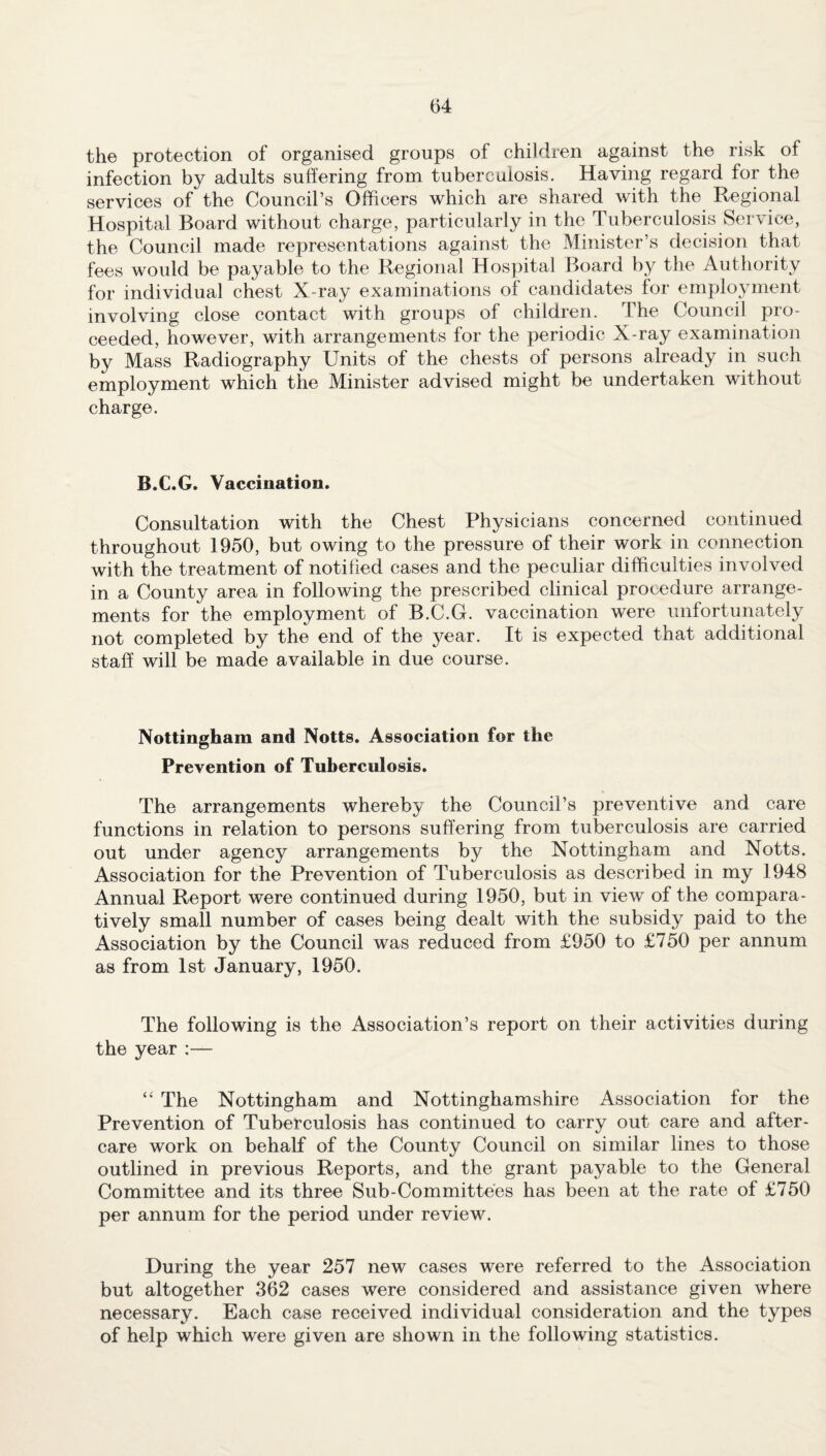 the protection of organised groups of children against the risk of infection by adults suffering from tuberculosis. Having regard for the services of the Council’s Officers which are shared with the Regional Hospital Board without charge, particularly in the Tuberculosis Service, the Council made representations against the Minister’s decision that fees would be payable to the Regional Hospital Board by the Authority for individual chest X-ray examinations of candidates for employment involving close contact with groups of children. The Council pro¬ ceeded, however, with arrangements for the periodic X-ray examination by Mass Radiography Units of the chests of persons already in such employment which the Minister advised might be undertaken without charge. B.C.G. Vaccination. Consultation with the Chest Physicians concerned continued throughout 1950, but owing to the pressure of their work in connection with the treatment of notified cases and the peculiar difficulties involved in a County area in following the prescribed clinical procedure arrange¬ ments for the employment of B.C.G. vaccination were unfortunately not completed by the end of the year. It is expected that additional staff will be made available in due course. Nottingham and Notts. Association for the Prevention of Tuberculosis. The arrangements whereby the Council’s preventive and care functions in relation to persons suffering from tuberculosis are carried out under agency arrangements by the Nottingham and Notts. Association for the Prevention of Tuberculosis as described in my 1948 Annual Report were continued during 1950, but in view of the compara¬ tively small number of cases being dealt with the subsidy paid to the Association by the Council was reduced from £950 to £750 per annum as from 1st January, 1950. The following is the Association’s report on their activities during the year :— “ The Nottingham and Nottinghamshire Association for the Prevention of Tuberculosis has continued to carry out care and after¬ care work on behalf of the County Council on similar lines to those outlined in previous Reports, and the grant payable to the General Committee and its three Sub-Committees has been at the rate of £750 per annum for the period under review. During the year 257 new cases were referred to the Association but altogether 362 cases were considered and assistance given where necessary. Each case received individual consideration and the types of help which were given are shown in the following statistics.