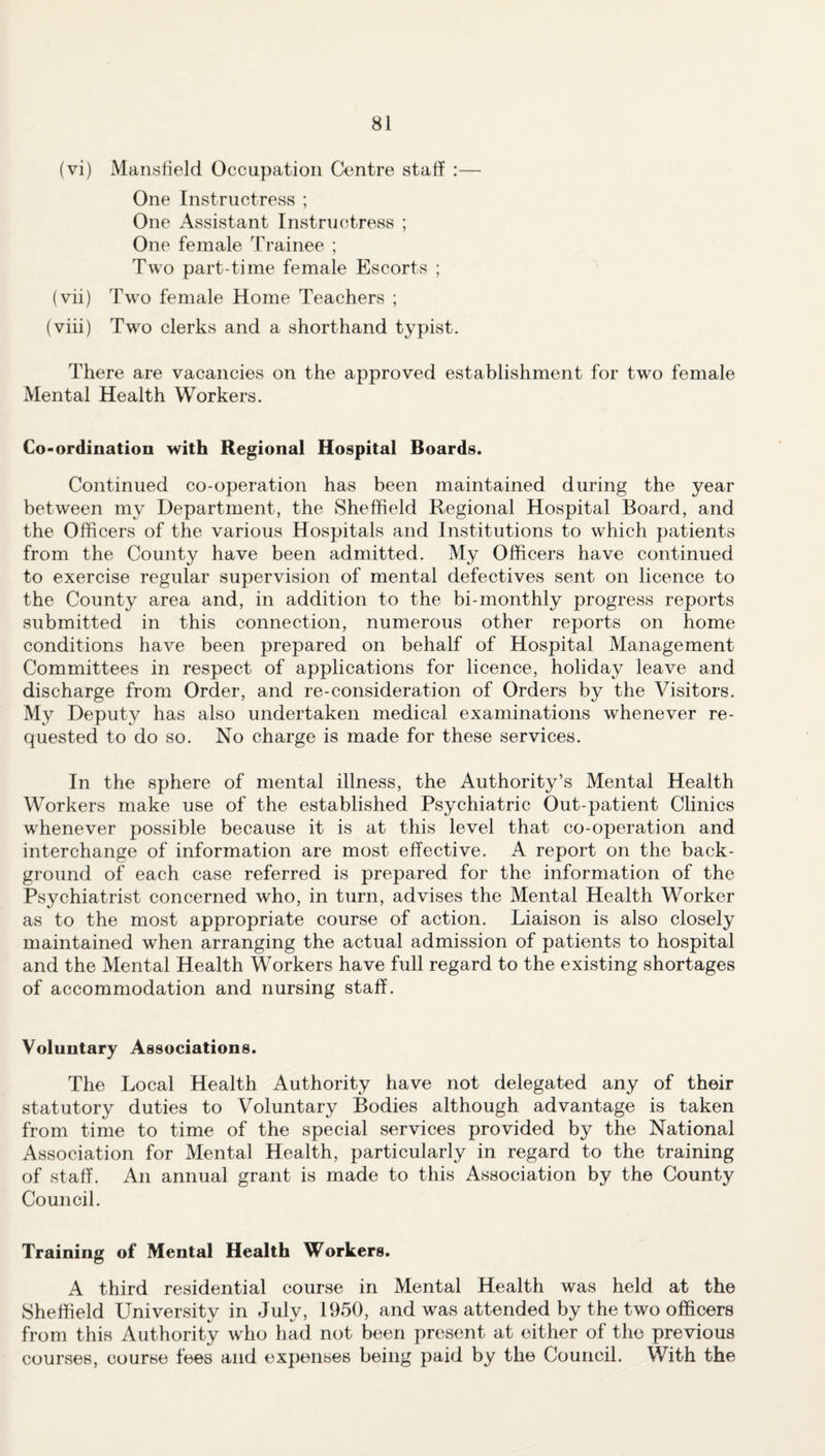 (vi) Mansfield Occupation Centre staff :— One Instructress ; One Assistant Instructress ; One female Trainee ; Two part-time female Escorts ; (vii) Two female Home Teachers ; (viii) Two clerks and a shorthand typist. There are vacancies on the approved establishment for two female Mental Health Workers. Co-ordination with Regional Hospital Boards. Continued co-operation has been maintained during the year between my Department, the Sheffield Regional Hospital Board, and the Officers of the various Hospitals and Institutions to which patients from the County have been admitted. My Officers have continued to exercise regular supervision of mental defectives sent on licence to the County area and, in addition to the bi-monthly progress reports submitted in this connection, numerous other reports on home conditions have been prepared on behalf of Hospital Management Committees in respect of applications for licence, holiday leave and discharge from Order, and re-consideration of Orders by the Visitors. My Deputy has also undertaken medical examinations whenever re¬ quested to do so. No charge is made for these services. In the sphere of mental illness, the Authority’s Mental Health Workers make use of the established Psychiatric Out-patient Clinics whenever possible because it is at this level that co-operation and interchange of information are most effective. A report on the back¬ ground of each case referred is prepared for the information of the Psychiatrist concerned who, in turn, advises the Mental Health Worker as to the most appropriate course of action. Liaison is also closely maintained when arranging the actual admission of patients to hospital and the Mental Health Workers have full regard to the existing shortages of accommodation and nursing staff. Voluntary Associations. The Local Health Authority have not delegated any of their statutory duties to Voluntary Bodies although advantage is taken from time to time of the special services provided by the National Association for Mental Health, particularly in regard to the training of staff. An annual grant is made to this Association by the County Council. Training of Mental Health Workers. A third residential course in Mental Health was held at the Sheffield University in July, 1950, and was attended by the two officers from this Authority who had not been present at either of the previous courses, course fees and expenses being paid by the Council. With the