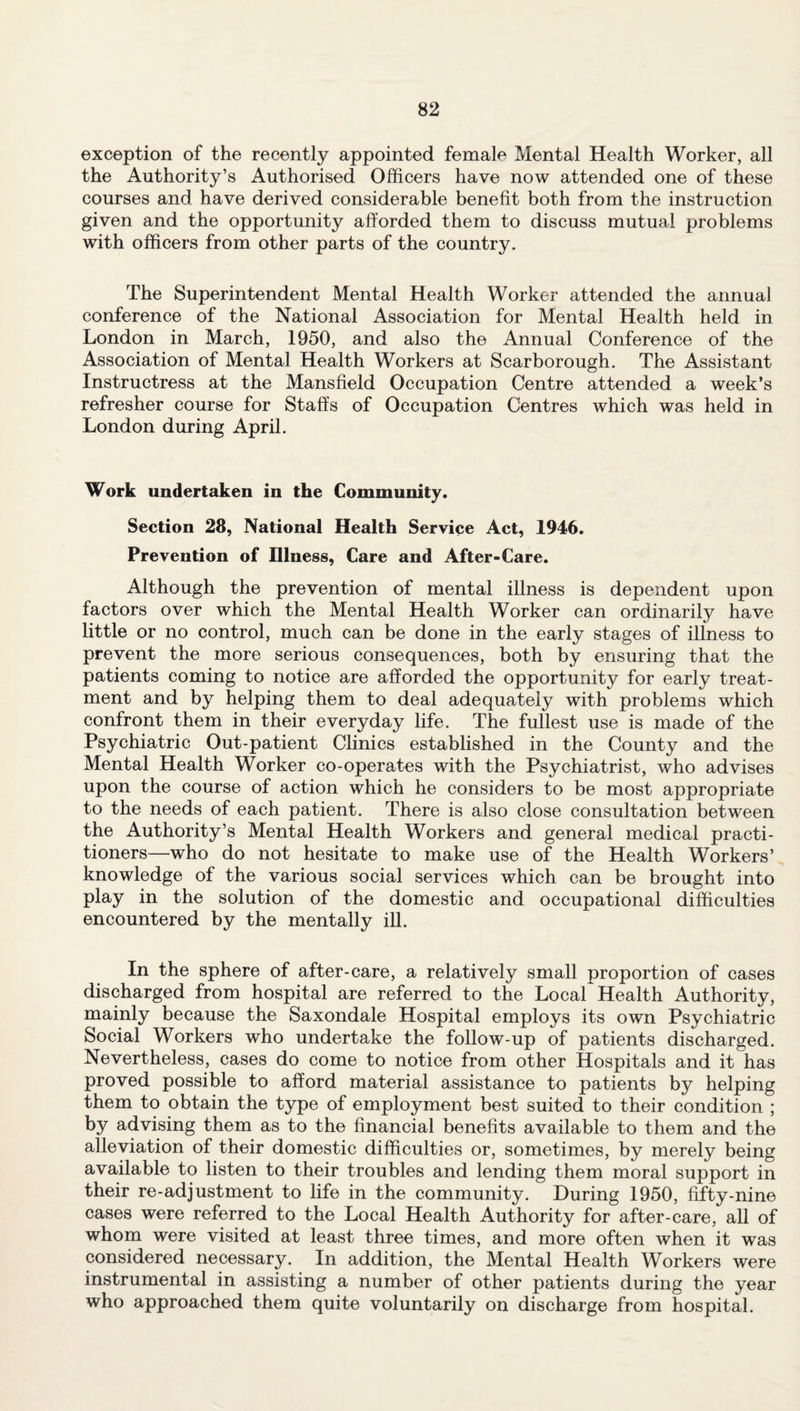 exception of the recently appointed female Mental Health Worker, all the Authority’s Authorised Officers have now attended one of these courses and have derived considerable benefit both from the instruction given and the opportunity afforded them to discuss mutual problems with officers from other parts of the country. The Superintendent Mental Health Worker attended the annual conference of the National Association for Mental Health held in London in March, 1950, and also the Annual Conference of the Association of Mental Health Workers at Scarborough. The Assistant Instructress at the Mansfield Occupation Centre attended a week’s refresher course for Staffs of Occupation Centres which was held in London during April. Work undertaken in the Community. Section 28, National Health Service Act, 1946. Prevention of Illness, Care and After-Care. Although the prevention of mental illness is dependent upon factors over which the Mental Health Worker can ordinarily have little or no control, much can be done in the early stages of illness to prevent the more serious consequences, both by ensuring that the patients coming to notice are afforded the opportunity for early treat¬ ment and by helping them to deal adequately with problems which confront them in their everyday life. The fullest use is made of the Psychiatric Out-patient Clinics established in the County and the Mental Health Worker co-operates with the Psychiatrist, who advises upon the course of action which he considers to be most appropriate to the needs of each patient. There is also close consultation between the Authority’s Mental Health Workers and general medical practi¬ tioners—who do not hesitate to make use of the Health Workers’ knowledge of the various social services which can be brought into play in the solution of the domestic and occupational difficulties encountered by the mentally ill. In the sphere of after-care, a relatively small proportion of cases discharged from hospital are referred to the Local Health Authority, mainly because the Saxondale Hospital employs its own Psychiatric Social Workers who undertake the follow-up of patients discharged. Nevertheless, cases do come to notice from other Hospitals and it has proved possible to afford material assistance to patients by helping them to obtain the type of employment best suited to their condition ; by advising them as to the financial benefits available to them and the alleviation of their domestic difficulties or, sometimes, by merely being available to listen to their troubles and lending them moral support in their re-adjustment to life in the community. During 1950, fifty-nine cases were referred to the Local Health Authority for after-care, all of whom were visited at least three times, and more often when it was considered necessary. In addition, the Mental Health Workers were instrumental in assisting a number of other patients during the year who approached them quite voluntarily on discharge from hospital.