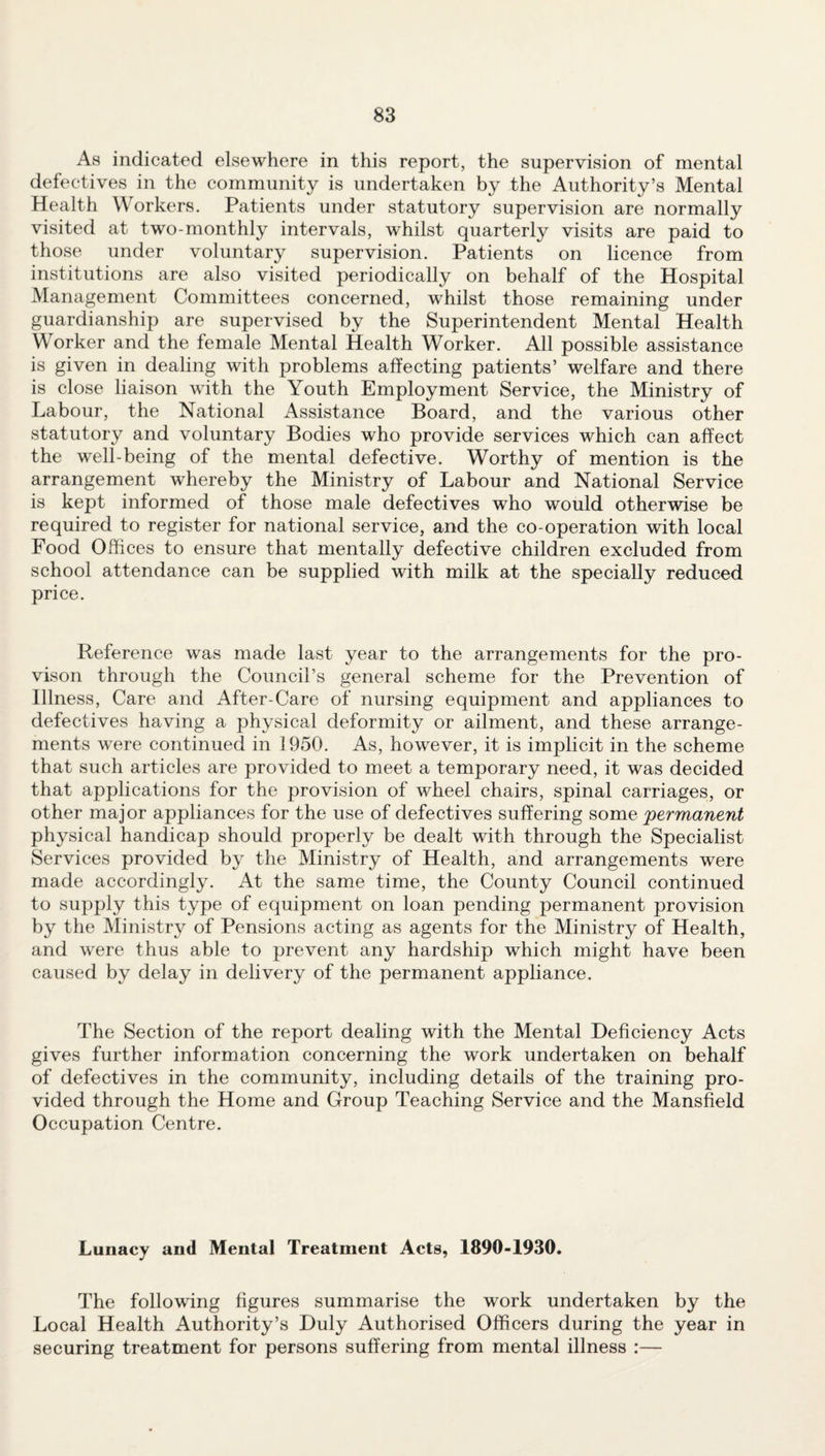 As indicated elsewhere in this report, the supervision of mental defectives in the community is undertaken by the Authority’s Mental Health Workers. Patients under statutory supervision are normally visited at two-monthly intervals, whilst quarterly visits are paid to those under voluntary supervision. Patients on licence from institutions are also visited periodically on behalf of the Hospital Management Committees concerned, whilst those remaining under guardianship are supervised by the Superintendent Mental Health Worker and the female Mental Health Worker. All possible assistance is given in dealing with problems affecting patients’ welfare and there is close liaison with the Youth Employment Service, the Ministry of Labour, the National Assistance Board, and the various other statutory and voluntary Bodies who provide services which can affect the well-being of the mental defective. Worthy of mention is the arrangement whereby the Ministry of Labour and National Service is kept informed of those male defectives who would otherwise be required to register for national service, and the co-operation with local Food Offices to ensure that mentally defective children excluded from school attendance can be supplied with milk at the specially reduced price. Reference was made last year to the arrangements for the pro- vison through the Council’s general scheme for the Prevention of Illness, Care and After-Care of nursing equipment and appliances to defectives having a physical deformity or ailment, and these arrange¬ ments were continued in 1950. As, however, it is implicit in the scheme that such articles are provided to meet a temporary need, it was decided that applications for the provision of wheel chairs, spinal carriages, or other major appliances for the use of defectives suffering some permanent physical handicap should properly be dealt with through the Specialist Services provided by the Ministry of Health, and arrangements were made accordingly. At the same time, the County Council continued to supply this type of equipment on loan pending permanent provision by the Ministry of Pensions acting as agents for the Ministry of Health, and were thus able to prevent any hardship which might have been caused by delay in delivery of the permanent appliance. The Section of the report dealing with the Mental Deficiency Acts gives further information concerning the work undertaken on behalf of defectives in the community, including details of the training pro¬ vided through the Home and Group Teaching Service and the Mansfield Occupation Centre. Lunacy and Mental Treatment Acts, 1890-1930. The following figures summarise the work undertaken by the Local Health Authority’s Duly Authorised Officers during the year in securing treatment for persons suffering from mental illness :—