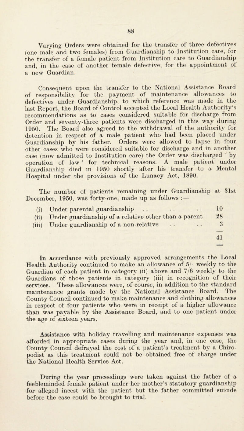 Varying Orders were obtained for the transfer of three defectives (one male and two females) from Guardianship to Institution care, for the transfer of a female patient from Institution care to Guardianship and, in the case of another female defective, for the appointment of a new Guardian. Consequent upon the transfer to the National Assistance Board of responsibility for the payment of maintenance allowances to defectives under Guardianship, to which reference was made in the last Report, the Board of Control accepted the Local Health Authority£s recommendations as to cases considered suitable for discharge from Order and seventy-three patients were discharged in this way during 1950. The Board also agreed to the withdrawal of the authority for detention in respect of a male patient who had been placed under Guardianship by his father. Orders were allowed to lapse in four other cases who were considered suitable for discharge and in another case (now admitted to Institution care) the Order was discharged ‘ by operation of law ’ for technical reasons. A male patient under Guardianship died in 1950 shortly after his transfer to a Mental Hospital under the provisions of the Lunacy Act, 1890. The number of patients remaining under Guardianship at 31st December, 1950, was forty-one, made up as follows :— (i) (ii) (iii) Under parental guardianship Under guardianship of a relative other than a parent Under guardianship of a non-relative 10 28 3 41 In accordance with previously approved arrangements the Local Health Authority continued to make an allowance of 5/- weekly to the Guardian of each patient in category (ii) above and 7/6 weekly to the Guardians of those patients in category (iii) in recognition of their services. These allowances were, of course, in addition to the standard maintenance grants made by the National Assistance Board. The County Council continued to make maintenance and clothing allowances in respect of four patients who were in receipt of a higher allowance than was payable by the Assistance Board, and to one patient under the age of sixteen years. Assistance with holiday travelling and maintenance expenses was afforded in appropriate cases during the year and, in one case, the County Council defrayed the cost of a patient’s treatment by a Chiro¬ podist as this treatment could not be obtained free of charge under the National Health Service Act. During the year proceedings were taken against the father of a feebleminded female patient under her mother’s statutory guardianship for alleged incest with the patient but the father committed suicide before the case could be brought to trial.