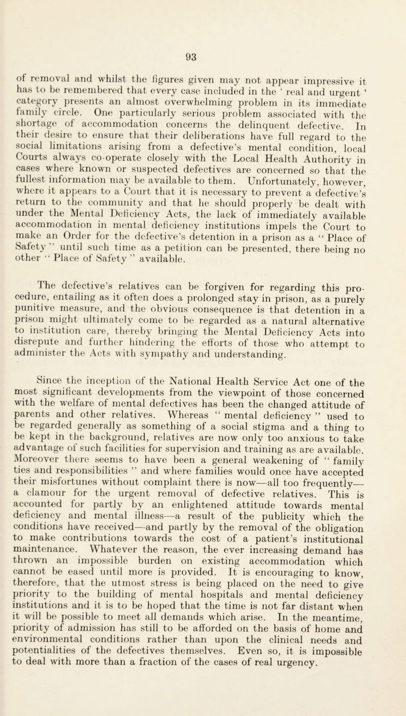 of removal and whilst the figures given may not appear impressive it has to be remembered that every case included in the ‘ real and urgent ’ category presents an almost overwhelming problem in its immediate family circle. One particularly serious problem associated with the shortage of accommodation concerns the delinquent defective. In their desire to ensure that their deliberations have full regard to the social limitations arising from a defective’s mental condition, local Courts always co-operate closely with the Local Health Authority in cases where known or suspected defectives are concerned so that the fullest information may be available to them. Unfortunately, however, where it appears to a Court that it is necessary to prevent a defective’s return to the community and that he should properly be dealt with under the Mental Deficiency Acts, the lack of immediately available accommodation in mental deficiency institutions impels the Court to make an Order for the defective’s detention in a prison as a “ Place of Safety ” until such time as a petition can be presented, there being no other Place of Safety ” available. The defective’s relatives can be forgiven for regarding this pro¬ cedure, entailing as it often does a prolonged stay in prison, as a purely punitive measure, and the obvious consequence is that detention in a prison might ultimately come to be regarded as a natural alternative to institution care, thereby bringing the Mental Deficiency Acts into disrepute and further hindering the efforts of those who attempt to administer the Acts with sympathy and understanding. Since the inception of the National Health Service Act one of the most significant developments from the viewpoint of those concerned with the welfare of mental defectives has been the changed attitude of parents and other relatives. Whereas “ mental deficiency ” used to be regarded generally as something of a social stigma and a thing to be kept in the background, relatives are now only too anxious to take advantage of such facilities for supervision and training as are available. Moreover there seems to have been a general weakening of “ family ties and responsibilities ” and where families would once have accepted their misfortunes without complaint there is now—all too frequently_ a clamour for the urgent removal of defective relatives. This is accounted for partly by an enlightened attitude towards mental deficiency and mental illness—a result of the publicity which the conditions have received—and partly by the removal of the obligation to make contributions towards the cost of a patient’s institutional maintenance. Whatever the reason, the ever increasing demand has thrown an impossible burden on existing accommodation which cannot be eased until more is provided. It is encouraging to know, therefore, that the utmost stress is being placed on the need to give priority to the building of mental hospitals and mental deficiency institutions and it is to be hoped that the time is not far distant when it will be possible to meet all demands which arise. In the meantime, priority of admission has still to be afforded on the basis of home and environmental conditions rather than upon the clinical needs and potentialities of the defectives themselves. Even so, it is impossible to deal with more than a fraction of the cases of real urgency.