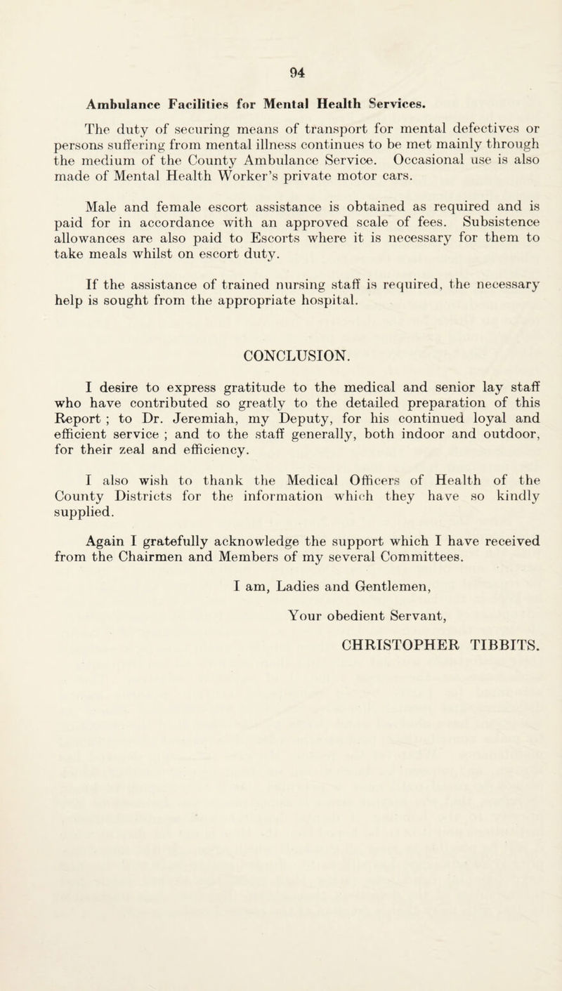 Ambulance Facilities for Mental Health Services. The duty of securing means of transport for mental defectives or persons suffering from mental illness continues to be met mainly through the medium of the County Ambulance Service. Occasional use is also made of Mental Health Worker’s private motor cars. Male and female escort assistance is obtained as required and is paid for in accordance with an approved scale of fees. Subsistence allowances are also paid to Escorts where it is necessary for them to take meals whilst on escort duty. If the assistance of trained nursing staff is required, the necessary help is sought from the appropriate hospital. CONCLUSION. I desire to express gratitude to the medical and senior lay staff who have contributed so greatly to the detailed preparation of this Report ; to Dr. Jeremiah, my Deputy, for his continued loyal and efficient service ; and to the staff generally, both indoor and outdoor, for their zeal and efficiency. I also wish to thank the Medical Officers of Health of the County Districts for the information which they have so kindly supplied. Again I gratefully acknowledge the support which I have received from the Chairmen and Members of my several Committees. I am, Ladies and Gentlemen, Your obedient Servant, CHRISTOPHER TIBBITS.