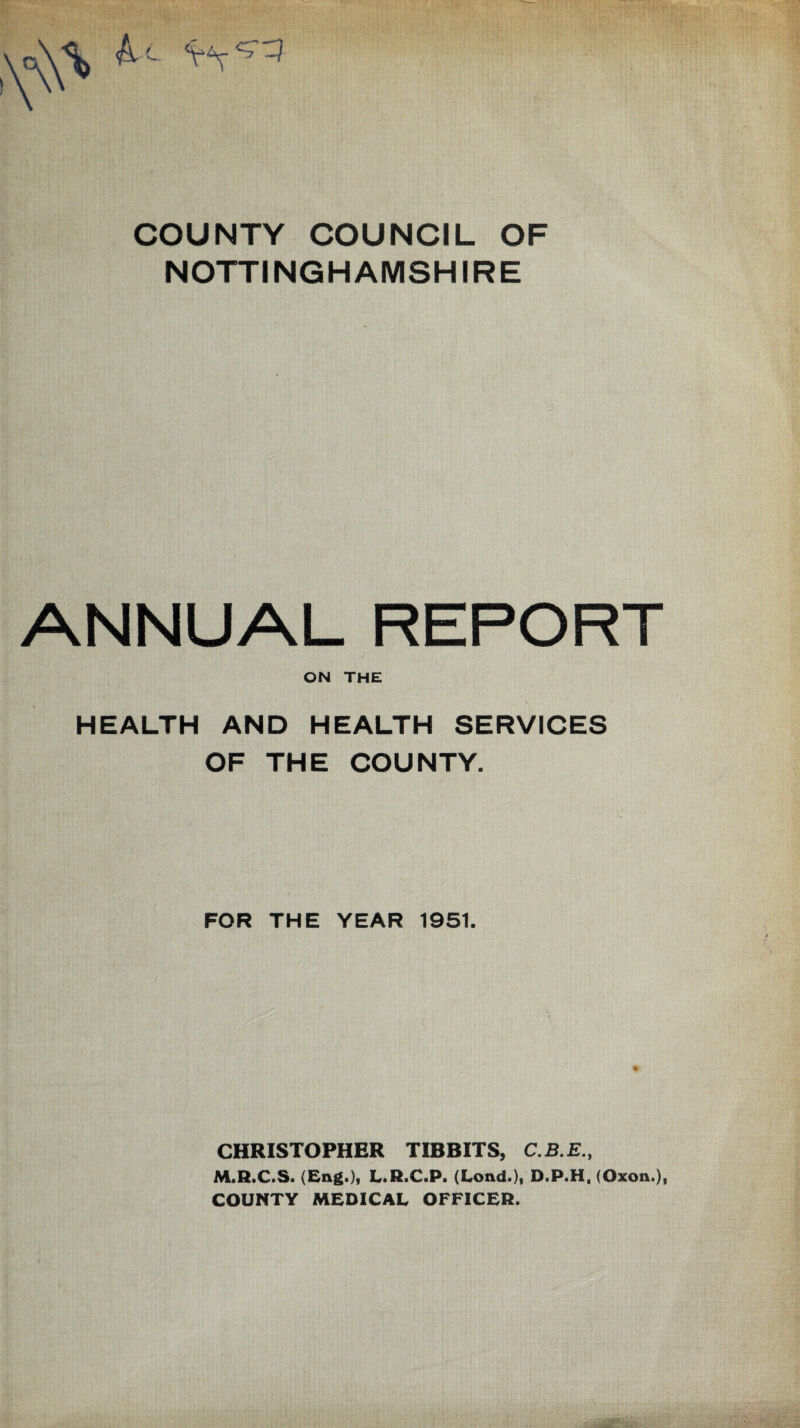 COUNTY COUNCIL OF NOTTINGHAMSHIRE ANNUAL REPORT ON THE HEALTH AND HEALTH SERVICES OF THE COUNTY. FOR THE YEAR 1951. CHRISTOPHER TIBBITS, M.R.C.S. (Eng.), L.R.C.P. (Lond.), D.P.H, (Oxon.), COUNTY MEDICAL OFFICER.