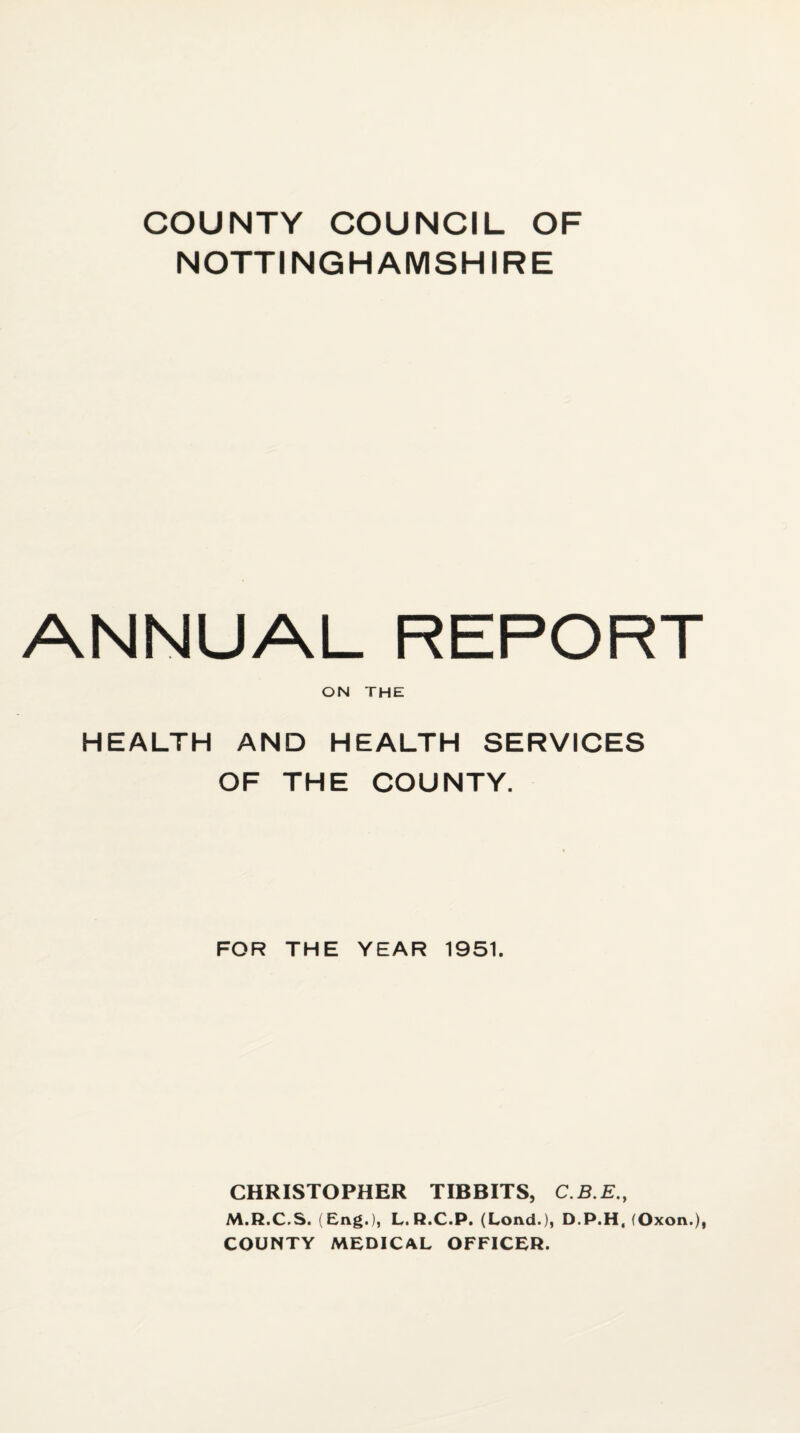 COUNTY COUNCIL OF NOTTINGHAMSHIRE ANNUAL REPORT ON THE HEALTH AND HEALTH SERVICES OF THE COUNTY. FOR THE YEAR 1951. CHRISTOPHER TIBBITS, C.B.E., M.R.C.S. (Eng.), L. R.C.P. (Lond.), D.P.H, (Oxon.), COUNTY MEDICAL OFFICER.