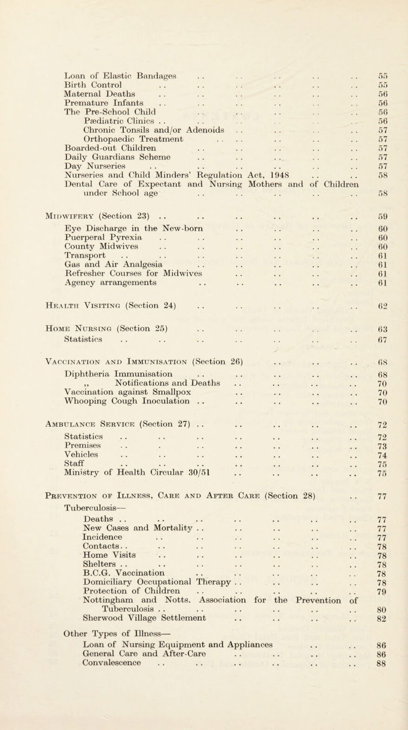 Loan of Elastic Bandages 55 Birth Control 55 Maternal Deaths 56 Premature Infants 56 The Pre-School Child 56 Paediatric Clinics . . 56 Chronic Tonsils and/or Adenoids 57 Orthopaedic Treatment .... 57 Boarded-out Children 57 Daily Guardians Scheme 57 Day Nurseries 57 Nurseries and Child Minders’ Regulation Act, 1948 Dental Care of Expectant and Nursing Mothers and of Children 58 under School age 58 MinwiFERY (Section 23) . . 59 Eye Discharge in the New-born 60 Puerperal Pyrexia 60 County Midwives 60 Transport 61 Gas and Air Analgesia 61 Refresher Courses for Midwives 61 Agency arrangements 61 Health Visiting (Section 24) • • 62 Home Nurseng (Section 25) 63 Statistics • • 67 Vaccination and Immunisation (Section 26) . . . . 68 Diphtheria Immunisation 68 ,, Notifications and Deaths 70 Vaccination against Smallpox 70 Whooping Cough Inoculation . . 70 Ambulance Service (Section 27) . . 72 Statistics 72 Premises 73 Vehicles 74 Staff 75 Ministry of Health Circular 30/51 75 Prevention of Illness, Care and After Care (Section 28) Tuberculosis— 77 Deaths . . 77 New Cases and Mortality . . 77 Incidence 77 Contacts. . 78 Home Visits 78 Shelters . . 78 B.C.G. Vaccination 78 Domiciliary Occupational Therapy . . 78 Protection of Children Nottingham and Notts. Association for the Prevention of 79 Tuberculosis . . 80 Sherwood Village Settlement 82 Other Types of Illness— Loan of Nursing Equipment and Appliances 86 General Care and After-Care 86 Convalescence 88