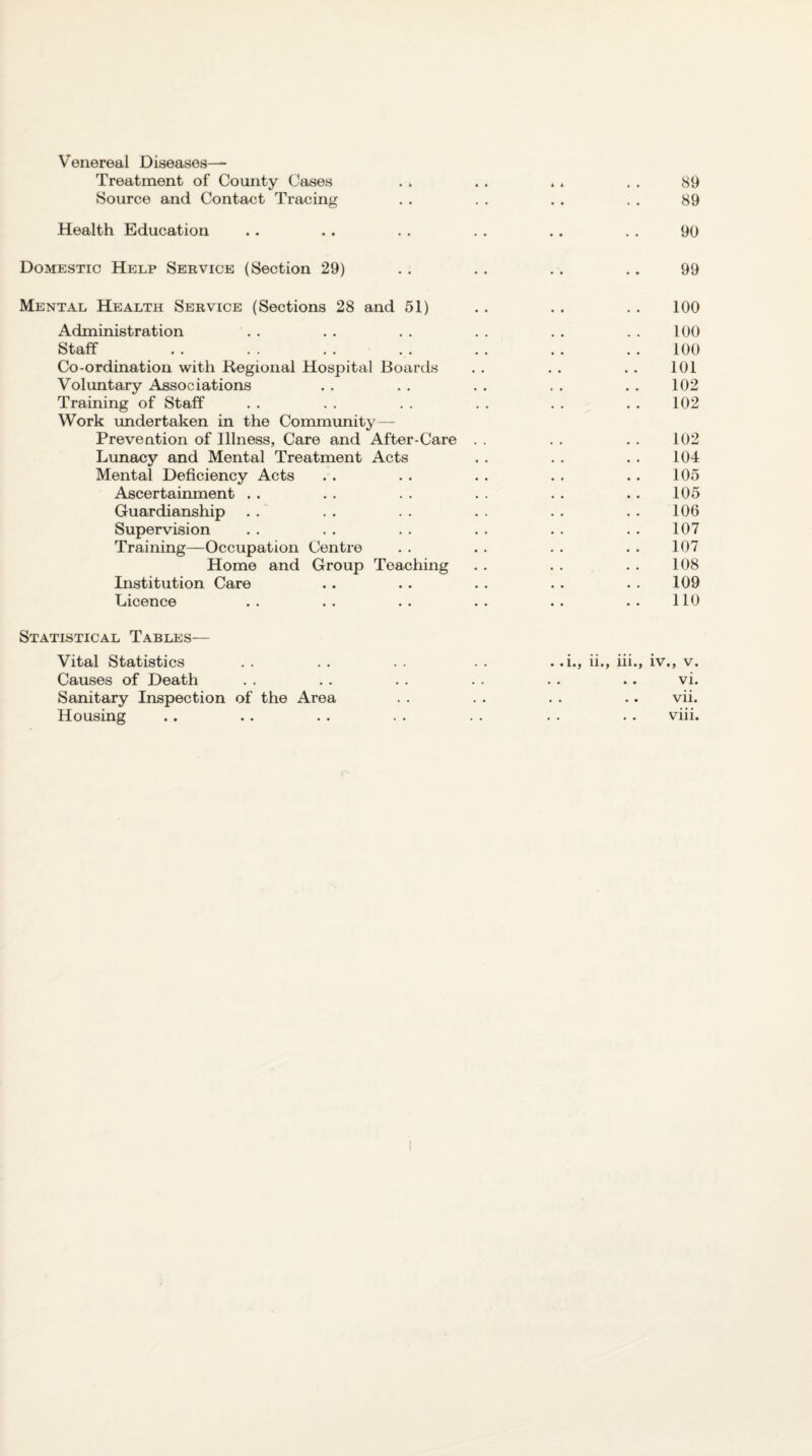 Venereal Diseases— Treatment of County Oases . . . . . . , , 89 Source and Contact Tracing . . . . . . . . 89 Health Education .. .. . . . . .. . . 90 Domestic Help Service (Section 29) . . . . . . .. 99 Mental Health Service (Sections 28 and 51) . . . . . . 100 Administration . . . . . . . . . , . . 100 Staff .. .. .. .. .. .. ..100 Co-ordination with Regional Hospital Boards . . . . . . 101 Voluntary Associations . . . . . . . . . . 102 Training of Staff . . . . . . . . . . . . 102 Work undertaken in the Community— Prevention of Illness, Care and After-Care . . . . . . 102 Lunacy and Mental Treatment Acts . . . . . . 104 Mental Deficiency Acts .. . . .. . . .. 105 Ascertainment . . . . . . . . . . . . 105 Guardianship . .' . . . . . . . . . . 106 Supervision . . . . . . . . . . . . 107 Training—Occupation Centre . . . . . . . . 107 Home and Group Teaching . . . . . . 108 Institution Care .. . . . . . . . . 109 Licence . . . . . . . . .. . • 110 Statistical Tables— Vital Statistics . . . . . . . .i., ii., iii., iv., v. Causes of Death . . . . . . . . . . .. vi. Sanitary Inspection of the Area . . . . . . . . vii. Housing . . .. . . . . . . . . . . viii. /