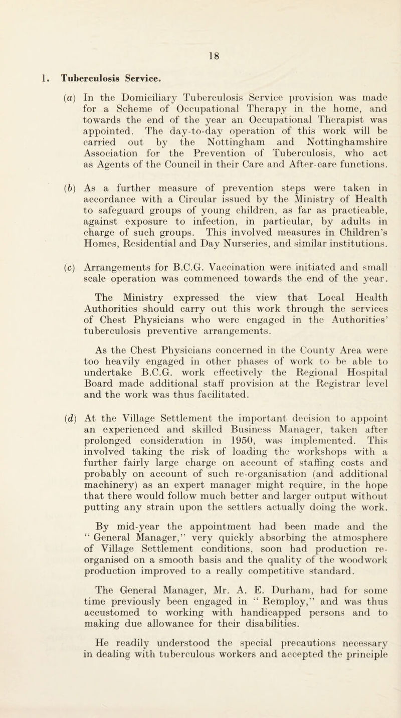 1. Tuberculosis Service. (a) In the Domiciliar}^ Tuberculosis Service provision was made for a Scheme of Occupational Therapy in the home, and towards the end of the year an Occupational Therapist was appointed. The day-to-day operation of this work will be carried out by the Nottingham and Nottinghamshire Association for the Prevention of Tuberculosis, who act as Agents of the Council in their Care and After-care functions. {b) As a further measure of prevention steps were taken in accordance with a Circular issued by the Ministry of Health to safeguard groups of young children, as far as practicable, against exposure to infection, in particular, by adults in charge of such groups. This involved measures in Children’s Homes, Residential and Day Nurseries, and similar institutions. (c) Arrangements for B.C.G. Vaccination were initiated and small scale operation was commenced towards the end of the year. The Ministry expressed the view that Local Health Authorities should carry out this work through the services of Chest Physicians who were engaged in the Authorities’ tuberculosis preventive arrangements. As the Chest Physicians concerned in the County Area were too heavily engaged in other phases of work to be able to undertake B.C.G. work effectively the Regional Hos])ital Board made additional staff provision at the Registrar level and the work was thus facilitated. (d) At the Village Settlement the important decision to appoint an experienced and skilled Business Manager, taken after prolonged consideration in 1950, was implemented. This involved taking the risk of loading the workshops with a further fairly large charge on account of staffing costs and probably on account of such re-organisation (and additional machinery) as an expert manager might require, in the hope that there would follow much better and larger output without putting any strain upon the settlers actually doing the work. By mid-year the appointment had been made and the “ General Manager,” very quickly absorbing the atmosphere of Village Settlement conditions, soon had production re¬ organised on a smooth basis and the quality of the woodwork production improved to a really competitive standard. The General Manager, Mr. A. E. Durham, had for some time previously been engaged in “ Remploy,” and was thus accustomed to working with handicapped persons and to making due allowance for their disabilities. He readily understood the special precautions necessary in dealing with tuberculous workers and accepted the principle