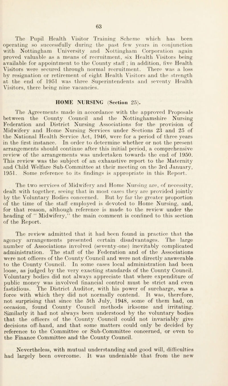 Tlio Pupil Health Visitor Training SoheTuo which has been operating so successfully during th(‘ ])ast few years in conjunction with Nottingham University and Nottingham Corporation again proved valuable as a means of recruitment, six Health Visitors being available for appointment to the County statt ; in addition, five Health Visitors were secured through normal recruitment. There was a loss by resignation or retirement of eight Health \hsitors and the strength at the end of 1951 was three Superintendents and seventy Health Visitors, there being nine vacancies. HOME NURSING (Section 25). The Agreements made in accordance with the approved Proposals between the County Council and the Nottinghamshire Nursing Federation and District Nursing Associations for the provision of Midwifery and Home Nursing Services under Sections 23 and 25 of the National Health Service Act, 1946, were for a period of three years in the first instance. In order to determine whether or not the present arrangements should continue after this initial period, a comprehensive review of the arrangements was undertaken towards the end of 1950. This review was the subject of an exhaustive report to the Maternity and Child Welfare Sub-Committee at their meeting on the 3rd January, 1951. Some reference to its findings is appropriate in this Report. The two services of Midwifery and Home Nursing are, of necessity, dealt with together, seeing that in most cases they are provided jointly by the Voluntary Bodies concerned. But by far the greater proportion of the time of the staff employed is devoted to Home Nursing, and, for that reason, although reference is made to the review under the heading of “ Midwifery,” the main comment is confined to this section of the Report. The review admitted that it had been found in practice that the agency arrangements presented certain disadvantages. The large number of Associations involved (seventy-one) inevitably complicated administration. The staff of the Federation and of the Associations were not officers of the County Council and were not directly answerable to the County Council. In some cases local administration had been loose, as judged by the very exacting standards of the County Council. Voluntary bodies did not always appreciate that where expenditure of public money was involved financial control must be strict and even fastidious. The District Auditor, with his power of surcharge, was a force with which they did not normally contend. It was, therefore, not surprising that since the 5th July, 1948, some of them had, on occasion, found County Council methods irksome and irritating. Similarly it had not always been understood by the voluntary bodies that the officers of the County Council could not invariably give decisions off-hand, and that some matters could only be decided by reference to the Committee or Sub-Committee concerned, or even to the Finance Committee and the County Council. Nevertheless, with mutual understanding and good will, difficulties had largely been overcome. It was undeniable that from the new