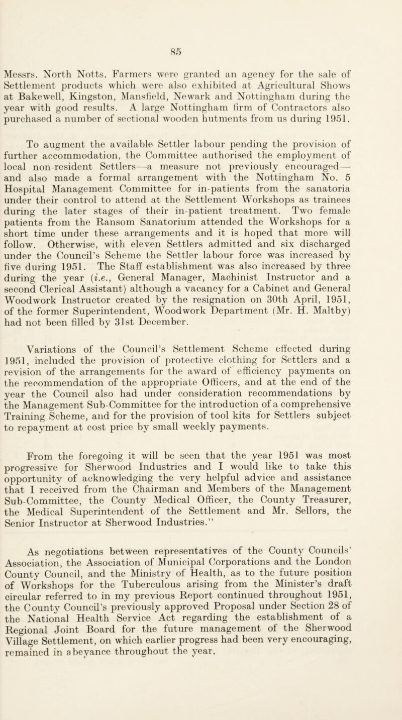 Messrs. North Notts, Farmers were granted an agency for the sale of Settlement products which were also exhibited at Agricultural Shows at Bakewell, Kingston, Manstield, Newark and Nottingham during the year with good results. A large Nottingham firm of Contractors also purchased a number of sectional wooden hutments from us during 1951. To augment the available Settler labour pending the provision of further accommodation, the Committee authorised the employment of local non-resident Settlers—a measure not previously encouraged— and also made a formal arrangement with the Nottingham No. 5 Hospital Management Committee for in-patients from the sanatoria under their control to attend at the Settlement Workshops as trainees during the later stages of their in-patient treatment. Two female patients from the Ransom Sanatorium attended the Workshops for a short time under these arrangements and it is hoped that more will follow. Otherwise, with eleven Settlers admitted and six discharged under the Council’s Scheme the Settler labour force was increased by five during 1951. The Staff establishment was also increased by three during the year {i.e., General Manager, Machinist Instructor and a second Clerical Assistant) although a vacancy for a Cabinet and General Woodwork Instructor created by the resignation on 30th April, 1951, of the former Superintendent, Woodwork Department (Mr. H. Maltby) had not been filled by 31st December. Variations of the Council’s Settlement Scheme effected during 1951, included the provision of protective clothing for Settlers and a revision of the arrangements for the award of efficiency payments on the recommendation of the appropriate Officers, and at the end of the year the Council also had under consideration recommendations by the Management Sub-Committee for the introduction of a comprehensive Training Scheme, and for the provision of tool kits for Settlers subject to repayment at cost price by small weekly payments. From the foregoing it will be seen that the year 1951 was most progressive for Sherwood Industries and I would like to take this opportunity of acknowledging the very helpful advice and assistance that I received from the Chairman and Members of the Management Sub-Committee, the County Medical Officer, the County Treasurer, the Medical Superintendent of the Settlement and Mr. Sellers, the Senior Instructor at Sherwood Industries.” As negotiations between representatives of the County Councils’ Association, the Association of Municipal Corporations and the London County Council, and the Ministry of Health, as to the future position of Workshops for the Tuberculous arising from the Minister’s draft circular referred to in my previous Report continued throughout 1951, the County Council’s previously approved Proposal under Section 28 of the National Health Service Act regarding the establishment of a Regional Joint Board for the future management of the Sherwood Village Settlement, on which earlier progress had been very encouraging, remained in abeyance throughout the year.
