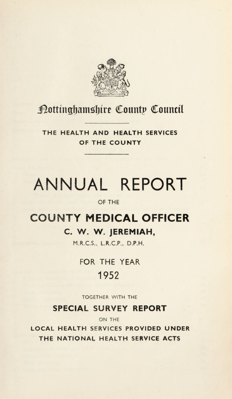 i^ottiiigbams^ljire Count? Council THE HEALTH AND HEALTH SERVICES OF THE COUNTY ANNUAL REPORT OF THE COUNTY MEDICAL OFFICER C. W. W. JEREMIAH, M.R.C.S., L.R.C.P., D.P.H. FOR THE YEAR 1952 TOGETHER WITH THE SPECIAL SURVEY REPORT ON THE LOCAL HEALTH SERVICES PROVIDED UNDER THE NATIONAL HEALTH SERVICE ACTS