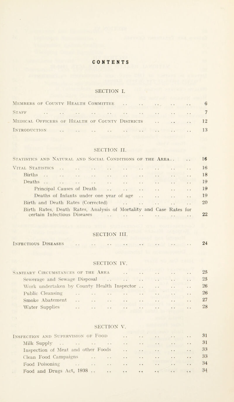 CONTENTS SECTION I. Members of County Health Committee Staff Medical Officers of Health of County Districts Introduction- section II. St.\TISTICS and N.A.TURAL AND SOCIAL CONDITIONS OF THE AREA . . Vital Statistics Births Deaths . . Principal Causes of Death Deaths of Infants under one year of age Birth and l.^eath Rates (Corrected) . . . . ... Birth l^ates, Death Rates, Analysis of ^Mortality and Case Rates for certain Infectious Diseases SECTION III. Infectious Diseases SECTION IV. Sanitary Circumstances of the Area Sewerage and Sewage Disposal W'ork undertaken by ('ounty Health Inspector . . I’ublic Cleansing Smoke Abatement Water Supplies SECTION V. Inspection .\nd Si.’pih^vision op’ 1'ood Milk Supply Inspection of i\Ieat and other Foods ('lean Food Campaigns Food Poisoning Food and Drugs .\ct, 1938 . . .. .. ., . < . . .. 6 7 12 13 16 16 18 19 19 19 20 22 24 25 25 26 26 27 28 31 31 33 33 34 34