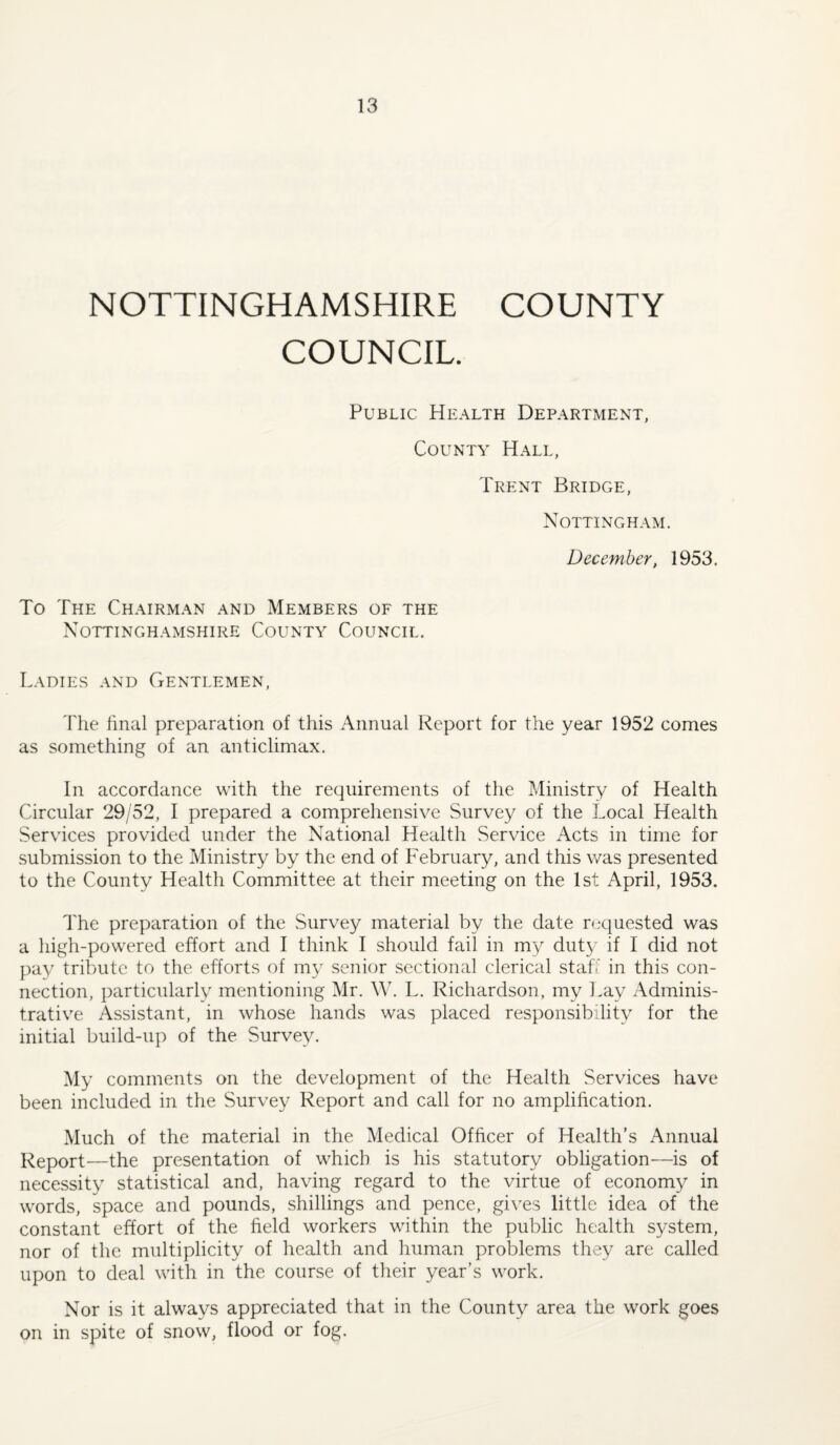 NOTTINGHAMSHIRE COUNTY COUNCIL. Public Health Department, County Hall, Trent Bridge, Nottingham. December, 1953. To The Chairman and Members of the Nottinghamshire County Council. Ladies and Gentlemen, The final preparation of this Annual Report for the year 1952 comes as something of an anticlimax. In accordance with the requirements of the Ministry of Health Circular 29/52, I prepared a comprehensive Survey of the Local Health Services provided under the National Health Service Acts in time for submission to the Ministry by the end of February, and this was presented to the County Health Committee at their meeting on the 1st April, 1953. The preparation of the Survey material by the date requested was a high-powered effort and I think I should fail in my duty if I did not pay tribute to the efforts of my senior sectional clerical staff in this con¬ nection, particularly mentioning Mr. W. L. Richardson, my l.ay Adminis¬ trative Assistant, in whose hands was placed responsibility for the initial build-up of the Survey. My comments on the development of the Health Services have been included in the Survey Report and call for no amplification. Much of the material in the Medical Officer of Health’s Annual Report—the presentation of which is his statutory obligation'—is of necessity statistical and, having regard to the virtue of economy in words, space and pounds, shillings and pence, gives little idea of the constant effort of the field workers within the public health system, nor of the multiplicity of health and human problems they are called upon to deal with in the course of their year’s work. Nor is it always appreciated that in the County area the work goes on in spite of snow, flood or fog.