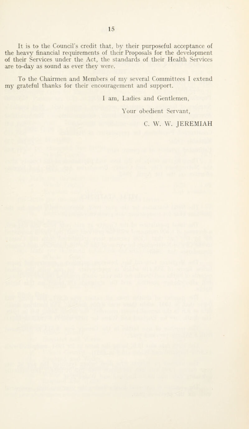 It is to the Council’s credit that, by their purposeful acceptance of the heavy financial requirements of their Proposals for the development of their Services under the Act, the standards of their Health Services are to-day as sound as ever they were. To the Chairmen and Members of my several Committees I extend my grateful thanks for their encouragement and support. I am. Ladies and Gentlemen, Your obedient Servant, C. W. W. JERExMIAH