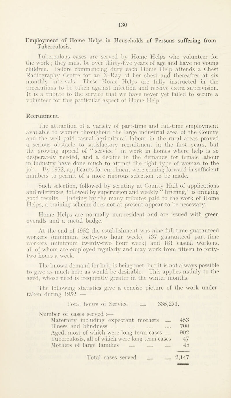 Employment of Home Helps in Households of Persons suffering from Tuberculosis. Tuberculous cases are served by Home Helps who volunteer for the work ; they must be over thirty-five years of age and have no young children. Before commencing duty each Home Help attends a Chest Radiography Centre for an X-l^ay of her chest and thereafter at six monthly/ intervals. These Home Helps are fully instructed in the precautions to be taken against infection and receive extra supervision. It is a tril^ute to the service that we have never yet failed to secure a volunteer for this particular aspect of Home Help. Recruitment. The attraction of a variety of part-time and full-time employment available to women throughout the large industrial area of the County and the well paid casual agricultural labour in the rural areas pro\’ed a serious obstacle to satisfactory recruitment in the first years, but the growing appeal of ‘‘ service ” in work in homes where help is so desperately needed, and a decline in the demands for female labour in industry have done much to attract the right type of woman to the job. By 1952, applicants for enrolment were coming forv/ard in sufficient numbers to permit of a more rigorous selection to be made. Such selection, followed by scrutiny at County Hall of applications and references, followed by supervision and weekly “ briefing,” is bringing good results. Judging by the many tributes paid to the work of Home Helps, a training scheme does not at present appear to be necessary. Home Helps are normally non-resident and are issued with green overalls and a metal badge. At the end of 1952 the establishment was nine full-time guaranteed workers (minimum forty-tvro hour week), 137 guaranteed part-time workers (minimum twenty-two hour week) and 161 casual workers, all of whom are emplo^^ed regularly and may work from fifteen to forty- two hours a week. The known demand for help is being met, but it is not always possible to give as much help as would be desirable. This applies mainly to the aged, whose need is frequently greater in the winter months. The following statistics give a concise picture of the work under¬ taken during 1952 ;— Total hours of Service . 335,271. Number of cases served ;— Maternity including expectant mothers . 453 Illness and blindness .... .... .... .... 700 Aged, most of which were long term cases . 902 Tuberculosis, all of which were long term cases 47 Mothers of large families . . . 45 Total cases served 2,147