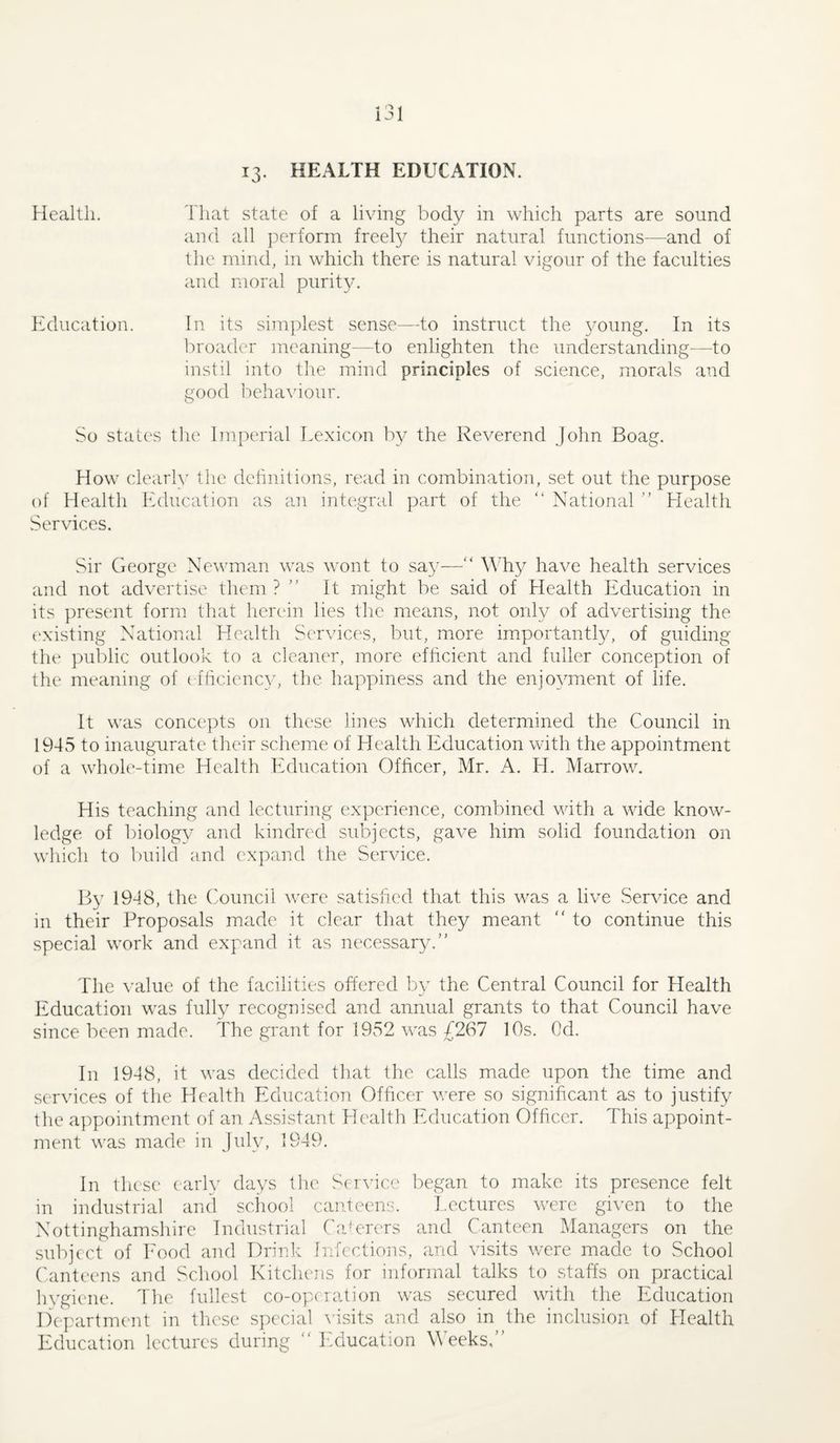 13. HEALTH EDUCATION. Health. That state of a living body in which parts are sound and all ])erform freety their natural functions—and of the mind, in which there is natural vigour of the faculties and moral purity. ltducation. In its simplest sense—to instruct the young. In its broader meaning—to enlighten the understanding—to instil into the mind principles of .science, morals and good bcha\nour. So state's the Imperial Lexicon by the Reverend John Boag. How clearly the dehnitions, read in combination, set out the purpose of Health Education as an integral part of the “ National  Tlealth Services. Sir George Ne^^anan was wont to sa}-— ^^'hy have health services and not advertise them ? ” It might be said of Health Education in its present form that herein lies the means, not only of advertising the ('xisting National Health Services, but, more importantly, of guiding the public outlook to a cleaner, more eflicient and fuller conception of the meaning of ( fhciency, the happiness and the enjoyment of life. It was concepts on these lines which determined the Council in 1945 to inaugairate their scheme of Health Education with the appointment of a whole-time Health Education Officer, Mr. A. H. Marrow. His teaching and lecturing experience, combined with a wide know¬ ledge of l)iology and kindred subjects, gave him solid foundation on which to build and expand the Service. By 1948, the Council were satisfied that this was a live Service and in their Proposals made it clear that they meant  to continue this special work and expand it as necessar^x The value of the facilities offered by the Central Council for Health Education was fully recognised and annual grants to that Council have since been made. The grant for 1952 was £267 10s. Od. In 1948, it was decided that the calls made upon the time and services of the Health Education Officer were so significant as to justify the appointment of an Assistant Health Pxlucation Officer. This appoint¬ ment was made in July, 1949. In these early days tlie Service began to make its presence felt in industrial and school canteens. I.cctures were given to the Nottinghamshire Industrial ('eJerers and Canteen ]\Ianagers on the subject of Eood and Drinlv Infections, and visits were macle to School Canteens and School Kitchens for informal talks to staffs on practical hygiene. 4he fullest co-operation was secured with the Education Departmc'iit in these s])ecial visits and also in the inclusion of Health Education lectures during “ Isducation Meeks,”