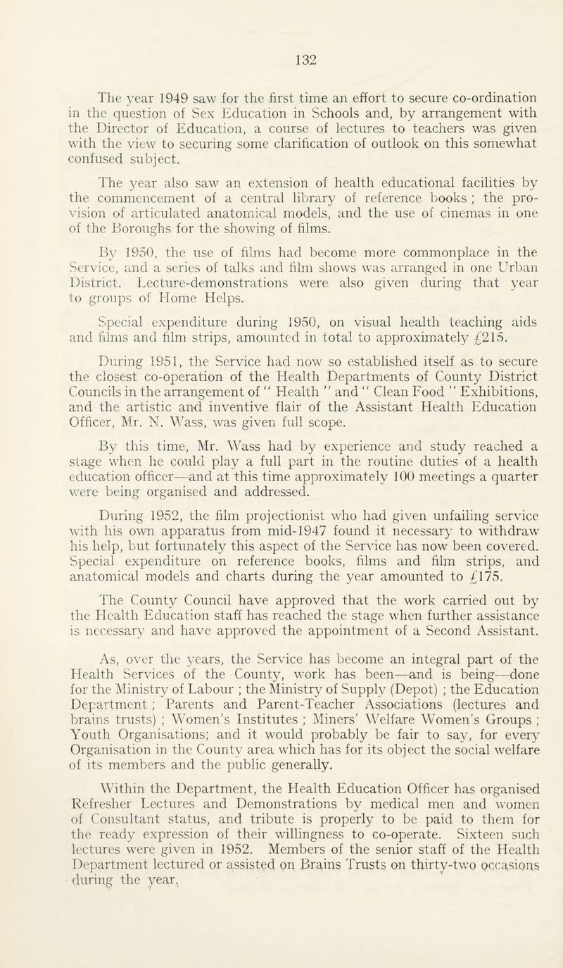 The year 1949 saw for the first time an effort to secure co-ordination in the question of Sex Education in Schools and, by arrangement with the Director of Education, a course of lectures to teachers was given with the view to securing some clarification of outlook on this somewhat confused subject. The year also saw an extension of health educational facilities by the commencement of a central library of reference books ; the pro¬ vision of articulated anatomical models, and the use of cinemas in one of the Boroughs for the showing of films. By 1950, the use of films had become more commonplace in the Service, and a series of talks and film shows was arranged in one Urban District. Eecture-demonstrations were also given during that year to groups of Elome Helps. Special expenditure during 1950, on visual health teaching aids and films and film strips, amounted in total to approximately £215. During 1951, the Service had now so established itself as to secure the closest co-operation of the Health Departments of County District Councils in the arrangement of  Health and  Clean Food ” Exhibitions, and the artistic and. inventive flair of the Assistant Health Education Officer, Mr. N. Wass, was given full scope. By this time, Mr. Wass had by experience and study reached a stage when he could play a full part in the routine duties of a health education officer—and at this time approximately 100 meetings a quarter were being organised and addressed. During 1952, the film projectionist who had given unfailing service with his own apparatus from mid-1947 found it necessary to withdraw his help, but fortunately this aspect of the Service has now been covered. Special expenditure on reference books, films and film strips, and anatomical models and charts during the year amounted to £175. The County Council have approved that the work carried out by the Health Education staff has reached the stage when further assistance is necessary and have approved the appointment of a Second Assistant. As, over the years, the Service has become an integral part of the Health Services of the County, work has been—and is being—done for the Ministry of Labour ; the Ministry of Supply (Depot) ; the Education Department ; Parents and Parent-Teacher xTssociations (lectures and brains trusts) ; Women's Institutes ; Miners' Welfare Women's Groups ; Youth Organisations; and it would probably be fair to say, for every Organisation in the County area which has for its object the social welfare of its members and the public generally. Mhthin the Department, the Health Education Officer has organised Refresher Lectures and Demonstrations by medical men and women of Consultant status, and tribute is properly to be paid to them for the ready expression of their willingness to co-operate. Sixteen such lectures were given in 1952. Members of the senior staff of the Health Department lectured or assisted on Brains Trusts on thirty-two occasions during the year.