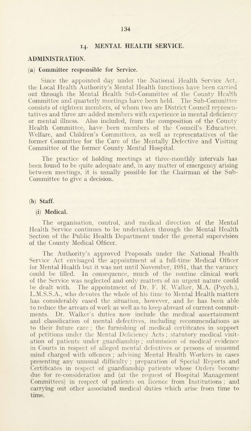 14. MENTAL HEALTH SERVICE. ADMINISTRATION. (a) Committee responsible for Service. Since the appointed day under the National Health Service Act, the Local Health Authority's Mental Health functions have been carried out through the Mental Health Sub-Committee of the Count}^ Health Committee and quarterly meetings have been held. Tlie Sub-Committee consists of eighteen members, of vrliom two are District Council represen¬ tatives and three are added members with experience in mental deficiency or mental illness. Also included, from the composition of the County Health Committee, have been members of the Councirs Education. M'elfare, and Children's Comimittees, as well as representatives of the former Committee for the Care of the Mentally Defective and Visiting Committee of the former County Mental Hospital. The practice of holding meetings at three-monthly intervals has been found to be quite adequate and, in any matter of emergency arising between meetings, it is usually possible for the Chairman of the Sub- Committee to give a decision. (b) Staff. (i) Medical. The organisation, control, and medical direction of the I\Iental Health Service continues to be undertaken through the Mental Health Section of the Public Health Department under the general supervision of the County Medical Ofheer. The Authority's approved Proposals under the National Health Service Act envisaged the appointment of a full-time Medical Officer for Mental Health but it was not until November, 1951, that the vacancy could be filled. In consequence, much of the routine clinical work of the Service was neglected and only matters of an urgent nature could be dealt with. The appointment of Dr. F. R. Mkilker, M.A. (Ps3^ch.), L.M.S.S.A., who devotes the whole of his time to Mental Health matters has considerably eased the situation, however, and he has been able to reduce the arrears of work as well as to keep abreast of current commit¬ ments. Dr. Walker's duties now include the medical ascertainment and classification of mental defectives, including recommendations as to their future care ; the furnishing of medical certificates in support of petitions under the Mental Deficiency Acts ; statutor}^ medical visit¬ ation of patients under guardianship ; submission of medical evidence in Courts in respect of alleged mental defectives or persons of unsound mind charged with offences ; advising Mental Health M'orkers in cases presenting any unusual difficult}^ ; preparation of Special Reports and Certificates in respect of guardianship patients whose Orders become due for re-consideration and (at the recpiest of Hospital Management Committees) in respect of patients on licence from Institutions ; and carr^fing out other associated medical duties which arise from time to time.