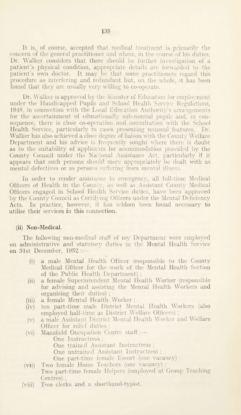 It is, of course, accepted that medical treatment is primarily the concern of the general practitioner and where, in the coun^c of liis duties, Dr. W'alker considers that there should l^e further investigation of a patient’s physical condition, appropriate details are forwarded to the patient’s own doctor. It may be tliat some practitioners regard this procedure as interfering and redundant but, on the whole, it lias been found that they are usually very wrilling to co-operate. Dr. \\'alker is approved by the klinister of Education for employment under the Handicapped Pupils and School Health Service Kegulations, 1945, in connection with the Local Education Authority’s arrangements for the ascertainment of educationally sub-normal pupils and, in con¬ sequence, there is close co-operation and consultation with the School Health Service, particularly in cases presenting unusual features. Dr. AAlker has also achieved a close degree of liaison wdtli the County Welfare Department and his advice is fre^juently sought wdrere there is doubt as to the suitabilit}^ of applicants for accommodation provided by the County Council under the National Assistance i\ct, particularly if it appears that such persons should more appropriately be dmalt wdth as mental defectives or as persons suffering from mental illness. In order to render assistance in emergency, all full-time Medical Officers of Health in the County, as wnll as Assistant County Medical Officers engaged in School Healtli Service duties, have been approved by the County Council as Certifying Officers under the Mental Deficiency Acts. In practice, how^ever, it has seldom been found necessary to utilise their services in this connection. (ii) Non-Medical. The following non-medical staff of my Department w^ere employed on administrative and statutory duties in the Mental Health Service on 31st December, 1952 :— (i) a male Mental Health Officer (responsible to the County Medical Officer for the work of the Menta,! Health Section of the Public Health Jfepartment) ; (ii) a female Superintendent Mental Health Worker (responsible for advising and assisting the Mental Health M’orkers and organising their duties) ; (iii) a female Mental Health Worker ; (iv) ten part-time male District Mental Health Workers (also employed half-time as District MTlfare Officers) ; (v) a male Assistant District Mental Health Worker and Welfare Officer for relief duties ; (vi) Mansfield Occupation Centre staff :— One Instructress ; One trained Assistant Instructress ; One untrained Assistant Instructress ; One part-time female Escort (one vacancy) ; (vii) Two female Home I'eachers (one \-acancy) ; Tw'o part-time female Helpers (employed at Croup 4'caching Centres) ; (viii) Two clerks and a shorthand-typist.