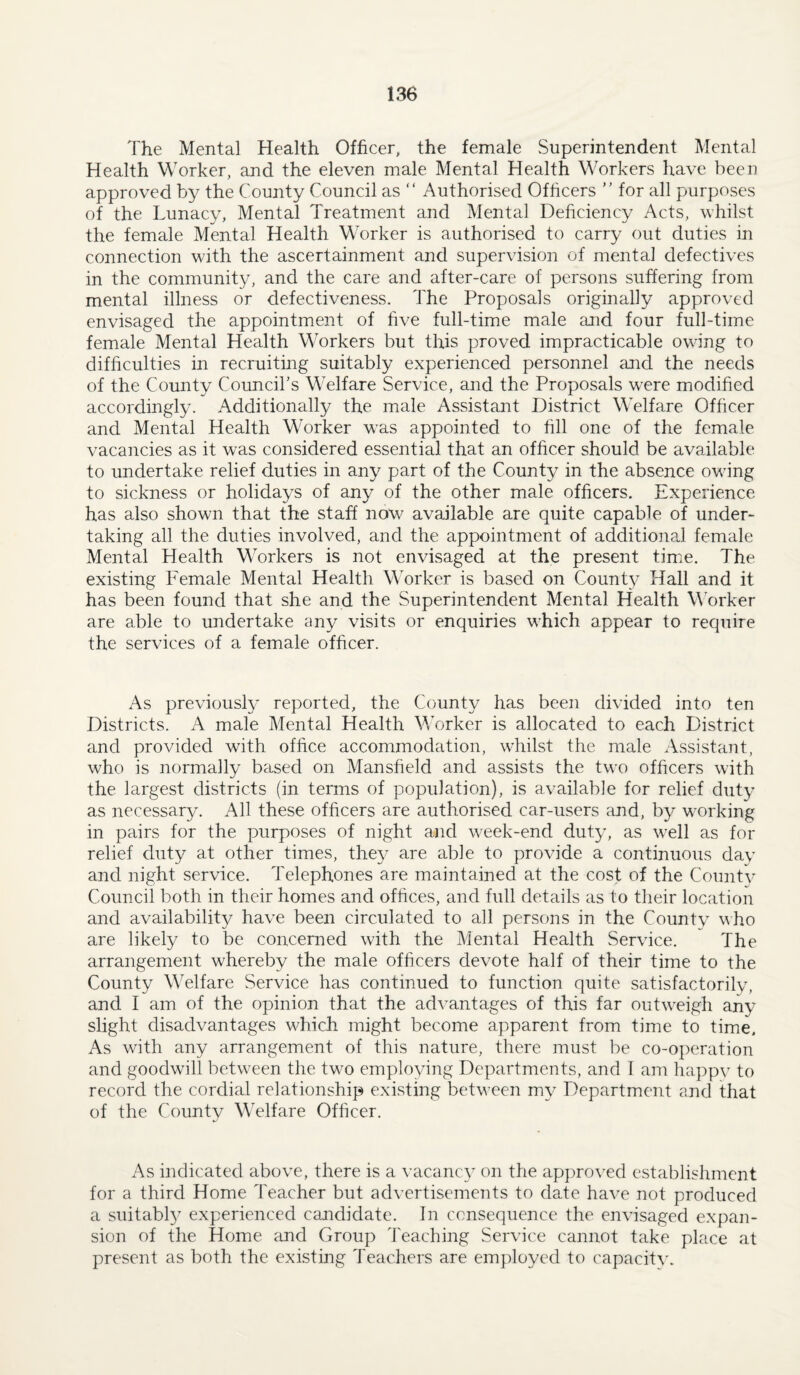 The Mental Health Officer, the female Superintendent Mental Health Worker, and the eleven male Mental Health Workers have been approved by the County Council as “ Authorised Officers  for all purposes of the Lunacy, Mental Treatment and Mental Deficiency Acts, whilst the female Mental Health Worker is authorised to carry out duties in connection with the ascertainment and supervision of mental defectives in the community, and the care and after-care of persons suffering from mental illness or defectiveness. The Proposals originally approved envisaged the appointment of five full-time male and four full-time female Mental Health Workers but this proved impracticable owing to difficulties in recruiting suitably experienced personnel and the needs of the County Council’s Welfare Service, and the Proposals w^re modified accordingly. Additionally the male Assistant District Welfare Officer and Mental Health Worker was appointed to fill one of the female vacancies as it was considered essential that an officer should be available to undertake relief duties in any part of the County in the absence owing to sickness or holidays of any of the other male officers. Experience has also shown that the staff now available are quite capable of under¬ taking all the duties involved, and the appointment of additionaJ female Mental Health Markers is not envisaged at the present time. The existing Female Mental Health Worker is based on Count} Hall and it has been found that she and the Superintendent Mental Health Worker are able to undertake any visits or enquiries which appear to require the services of a female officer. As previously reported, the County has been divided into ten Districts. A male Mental Health MTrker is allocated to each District and provided with office accommodation, whilst the male Assistant, who is normally based on Mansfield and assists the two officers with the largest districts (in terms of population), is available for relief duty as necessary. All these officers are authorised car-users and, by w-orking in pairs for the purposes of night and week-end duty, as well as for relief duty at other times, they are able to provide a continuous day and night service. Telephones are maintained at the cost of the County- Council both in their homes and offices, and full details as to their location and availability have been circulated to all persons in the County vho are likely to be concerned with the Mental Health Service. The arrangement whereby the male officers devote half of their time to the County Welfare Service has continued to function quite satisfactorily, and I am of the opinion that the advantages of this far outweigh any slight disadvantages which might become apparent from time to time. As with any arrangement of this nature, there must be co-operation and goodwill between the two employing Departments, and I am happy to record the cordial relationship existing between my Department and that of the County Welfare Officer. As indicated above, there is a vacancy on the approved establishment for a third Home Teacher but advertisements to date have not produced a suitabl}^ experienced cajididatc. In consequence the envisaged expan¬ sion of the Home and Group Teaching Service cannot take place at present as both the existing Teachers are employed to capacity.