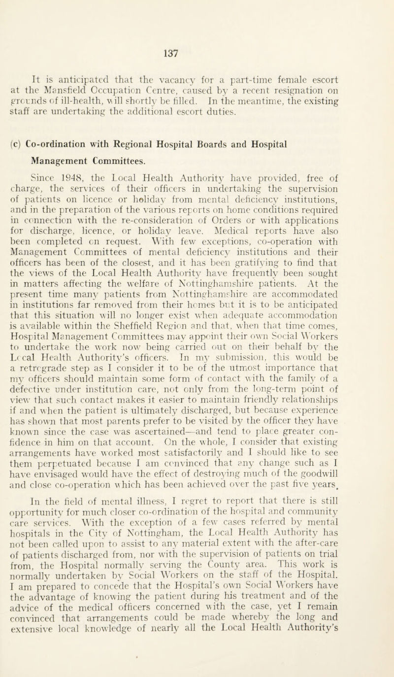 It is anticipated that the vacancy for a part-time female escort at tlie Mansfield Occupation ('entre, caused by a recent resignation on grounds of ill-health, will shortly be tilled. In the meantime, the existing staff are undertaking the additional escort duties. (c) Co-ordination with Regional Hospital Boards and Hospital Management Committees. Since 1948, the Local Health Authorit}’ have provided, free of charge, the services of their officers in undertaking the supervision of ])atients on licence or holiday from mental deliciency institutions, and in the preparation of the various reports on home conditions required in ccmnection with the re-consideration of Orders or with applications for discharge, licence, or holiday leave. Medical reports have also been completed on request. With few- exceptions, co-operation wath Majiagement Committees of mental deficiency institutions and their officers has been of the closest, and it has been gratifying to find that the viexvs of the Local Health Authority have frequently been sought in matters affecting the welfare of Nottinghamshire patients. At the yiresent time man}- patients from Nottinghamshire are accommodated in institutions far remo\ ed from their homes but it is to be anticipated that this situation will no longer exist vchen adequate accommodation is ac’ailable within the Sheffield Region and that, wlien that time comes. Hospital IManagement Committees may appoint their owm Social WArkers to undertake the work now' being carried out on their behalf by the L( cal Health Authority’s officers. In m3’ submission, this w'ouid be a retrograde step as I consider it to be of the utmost importance that mv officers should miaintain some form of contact with the familv of a defective under institution care, not only from the long-term point of view’ that suc'h contact makes it easier to maintain friendl}^ relationships if and when the patient is ultimately discharged, but because experience has showm that most parents prefer to be visited b}^ the officer they have known since the case was ascertained—and tend to place greater con¬ fidence in him on that account. On the whole, I consider that existing arrangements have worked most satisfactoril}- and I should like to see them perpetuated because I am c('nvinccd that an}' change such as I haA’C envisaged w’ould have the effect of destro34ng much of the goodw'ill and close co-operation which has been achieved over the past five 3'ears^ In the field of mental illness, I ngret to report that there is still o])]a)Ttunit\' for much closer co-ordination of the hospital and communit}^ care services. With the exception of a few’ cases referred by mental hospitals in the Citv of Nottingham, the Local Health Authorit\^ has not been called upon to a.ssist to any material extent wath the after-care of patients discharged from, nor watli the supervision of patients on trial from, the Hospital normally serving the County area. This work is normally undertaken by Social Workers on the staff of the Hospital. 1 am prepared to concede that the Hospital’s own Social M orkers have the advantage of knowing the patient during his treatment and of the advice of the medical officers concerned with the case, yet I remain convinced that arrangements could be made whereby the long and extensi\’e local knowledge of nearly all the Local Health Authority’s