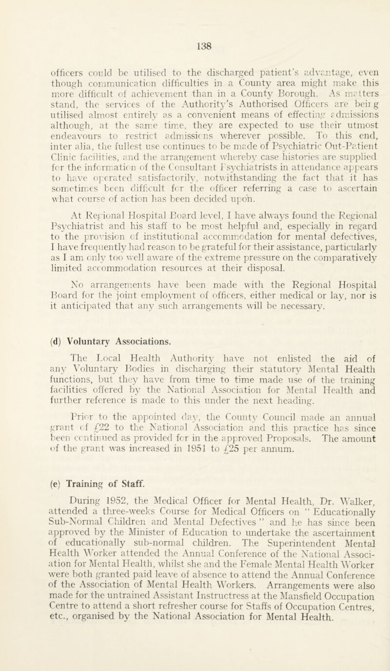 officers could be utilised to the discharged patient’s cnlvantage, even though communication difficulties in a County area might make this more difficult of achievement than in a County Borough. As matters stand, the services of the Authority’s Authorised Officers are beii g utilised almost entirely as a convenient means of effecting edmissions although, at the sam:e tim.e, they are expected to use their utmost endeavours to restrict admissions wherever possible. To this end, inter alia, the fullest use continues to be made of Psychiatric Out-Patient Clinic facilities, amd the arrangement whereby case histories are supplied for the inform;ati( n of the Consultant Psycliiatrists in adtendance appears to have 0]:cratcd satisfactorih^, notwithstanding the fact tliat it has sometimes been difficult for the officer referring a case to ascertain what course of action has been decided upon. At Regional f-Jospital Board level, 1 have always found the Regional Psychiatrist and his staff to be miost helpful and, especial!}/ in regard to the provision of institutional accomm.odation for mental defectives, I have frequently had reason to be grateful for their assistance, particularly as 1 am only too well aware of the extreme pressure on the comparatively lim.ited accommodation resources at their disposal. No arrangements have been made with the Regional Hospital Board for the joint employment of officers, either medical or lay, nor is it anticipated that an}/ such arrangements will be necessary. (d) Voluntary Associations. The Tocal Health Authority have not enlisted the aid of any ATluntary Bodies in discharging their statutor}/ Alental Health functions, but they have from time to time made use of the training facilities offered by the National Association for Mental Health and further reference is made to this under the next heading. Prior to the appointed dayq the County Council made an annual grant of £22 to the National Association and this practice has since been c( ntinued as provided for in the approved Proposals. The amount of the grant was increased in 1951 to £25 per annum. (e) Training of Staff. During 1952, the Medical Officer for Mental Health, Dr. Walker, attended a three-weeks Course for Medical Officers on “ Educationally Sub-Normal Children and Mental Defectives ” and he has since been approved by the Minister of Education to undertake the ascertainment of educationally sub-norm.al children. The Superintendent Mental Health Worker attended the Annual Conference of the National Associ¬ ation for Mental Health, whilst she and the Eemale Mental Health MMrker were both granted paid leave of absence to attend the Annual Conference of the Association of Mental Health Workers. Arrangements were also made for the untrained Assistant Instructress at the Mansfield Occupation Centre to attend a short refresher course for Staffs of Occupation Centres, etc., organised by the National Association for Mental Health.