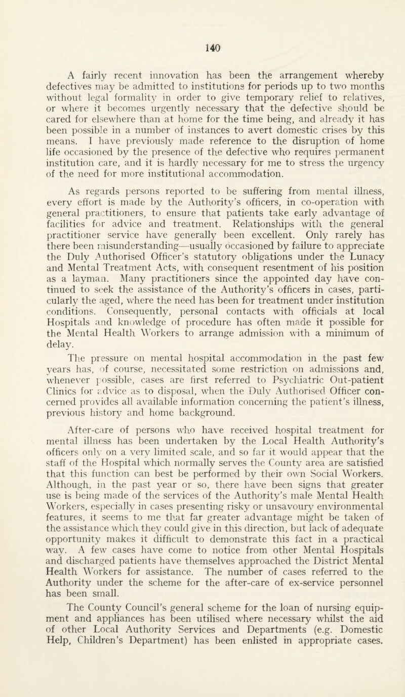 A fairly recent innovation has been the arrangement whereby defectives may be admitted to institutions for periods up to two months without legal formality in order to give temporary relief to relatives, or where it becomes urgently necessary that the defective should be cared for elsewhere than at home for the time being, and already it has been possible in a number of instances to avert domestic crises by this means. I have previously made reference to the disruption of home life occasioned by the presence of the defective who requires permanent institution care, and it is hardl}/ necessary for me to stress the urgency of the need for more institutional accommodation. As regards persons reported to be suffering from mental illness, every effort is made by the Authority’s officers, in co-operation with general practitioners, to ensure that patients take early advantage of facilities for advice and treatment. Relationships with the general practitioner service have generally been excellent. Only rarely has there been misunderstanding—usually occasioned by failure to appreciate the Duly Authorised Officer’s statutory obligations under the Lunacy and Mental Treatment Acts, with consequent resentment of his position as a layman. Many practitioners since the appointed day have con¬ tinued to seek the assistance of the Authority’s officers in cases, parti¬ cularly the aged, where the need has been for treatment under institution conditions. Consequently, personal contacts with officials at local Hospitals and knowledge of procedure has often made it possible for the Mental Healtlr Workers to arrange admission with a minimum of delay. The pressure on mental hospital accommodation in the past few years has, of course, necessitated some restriction on admissions and, wlienever possible, cases are first referred to Psychiatric Out-patient Clinics for c dvice as to disposal, when the Duly Authorised Officer con¬ cerned provides all available information concerning the patient’s illness, previous hi.stor}/ and home background. After-care of persons who have received hospital treatment for mental illness has been undertaken by the Local Health Authority’s officers only on a very limited scale, and so far it would appear that the staff of the Hospital which normally serves the County area are satisfied that this function can best be performed by their own Social Workers. Although, in the past year or so, there have been signs that greater use is being made of the services of the Authority’s male Mental Health MTrkers, especially in cases presenting risky or unsavour}^ environmental features, it seems to me that far greater advantage might be taken of the assistance which they could give in this direction, but lack of adequate opportunity makes it difficult to demonstrate this fact in a practical way. A few cases have come to notice from other Mental Hospitals and discharged patients have themselves approached the District Mental Health Workers for assistance. The number of cases referred to the Authority under the scheme for the after-care of ex-service personnel has been small. The County Council’s general scheme for the loan of nursing equip¬ ment and appliances has been utilised where necessary whilst the aid of other Local Authority Services and Departments (e.g. Domestic Help, Children’s Department) has been enlisted in appropriate cases.