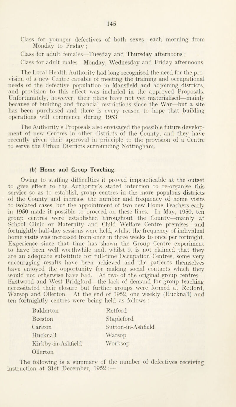 Class for younger defectives of both sexes—each morning from Monday to I'riday ; Class for adult females—Tuesday and Thursday afternoons ; ('lass for adult males-Monday, Wednesday and Friday afternoons. 'rhe Local Health Authority had long recognised the need for the pro¬ vision of a new ('entre capable of meeting the training and occupational needs of the defecti\’e population in Mansfield and adjoining districts, and pro\'ision to this effect was included in the approved Proposals. Ihifortimately, however, their plans have not yet materialised—mainly because of building and financial restrictions since the War—but a site has been ])urchased and there is e\'ery reason to hope that building operations will commence during 1953. The Authority’s Proposals also envisaged the possible future develop¬ ment of new (entres in other districts of the Conn tv, and thev have recently given their appro\'al in principle to the provision of a Centre to serve the Lrban Districts surrounding Nottingham. (b) Home and Group Teaching. Owing to staffing difficulties it proved impracticable at the outset to give effect to the Authority’s stated intention to re-organise this service so as to establish group centres in the more populous districts of the County and increase the number and frequency of home visits to isolated cases, but the appointment of two new Home Teachers early in 1950 made it possible to proceed on these lines. In May, 1950, ten group centres were established throughout the County—mainly at School Clinic or Maternity and Child MTlfare Centre premises—and fortnightly half-day sessions were held, whilst the frequency of individual home visits was increased from once in three weeks to once per fortnight. Experience since that time has shown the Group Centre experiment to have been well worthwhile and, whilst it is not claimed that they are an adequate substitute for full-time Occupation Centres, some very encouraging results have been achieved and the patients themselves hav^e enjoyed the oj^portunity for making social contacts which they would not otherwise liave had. At two of the original group centres— Eastwood and W'est Bridgford—the lack of demand for group teaching necessitated their closure but further groups were formed at Retford, Warsop and Ollerton. At the end of 1952, one weekly (Hucknall) and ten fortnightly centres were being held as follows :— Halderton Beeston Carlton Hucknall K irkby-in-Ashfield Ollerton Retford Stapleford Su tton-in-Ashfield Warsop M’orksop The following is a summary of the number of defectives receiving instruction at 31st December, 1952 :—