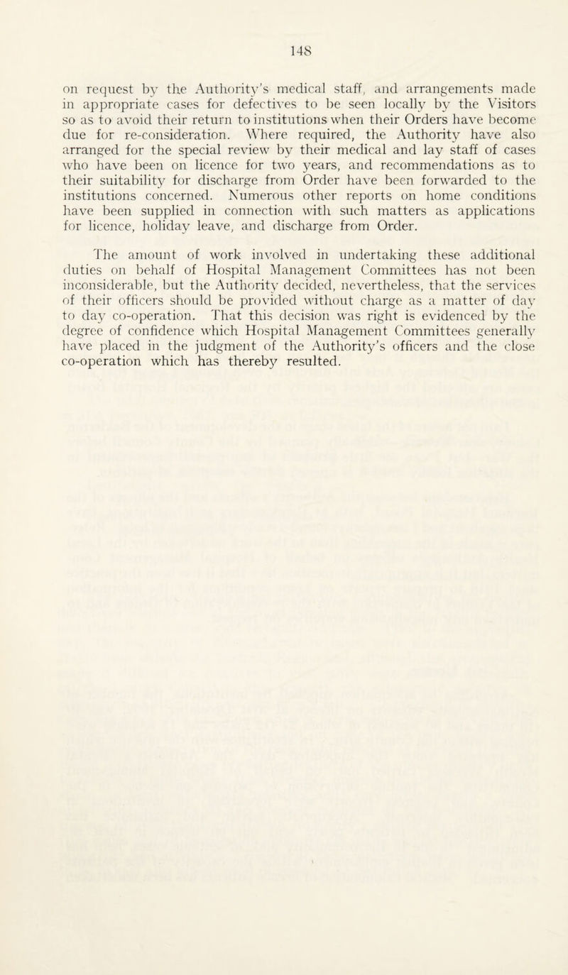 on request by the Authorit3^’s medical staff, and arrangements made in appropriate cases for defectives to be seen locally by the Visitors so as to avoid their return to institutions when their Orders liave become due for re-consideration. Where required, the Authority have also arranged for the special review by their medical and lay staff of cases who have been on licence for two 3mars, and recommendations as to their suitability for discharge from Order have been forwarded to the institutions concerned. Numerous other reports on home conditions have been supplied in connection with such matters as applications for licence, holiday leave, and discharge from Order. The amount of work inwdved in undertaking these additional duties on behalf of Hospital Management Committees has not been inconsiderable, but the Authorit3' decided, nevertheless, that the services of their officers should be provided without charge as a matter of da3' to day co-operation. That this decision was right is evidenced by the degree of confidence which Hospital Management Committees generalty have placed in the judgment of the Authority's officers and the close co-operation which has thereb3^ resulted. I
