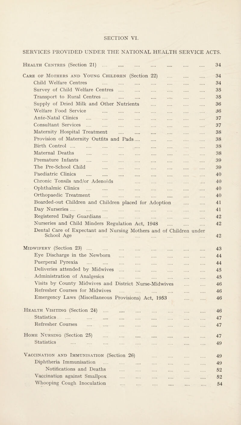 SERVICES PROVIDED UNDER THE NATIONAL HEALTH SERVICE ACTS. Health Centres (Section 21) 34 Care of Mothers and Young Children (Section 22) .... .... .... 34 Child Welfare Centres .... .... .... .... .... .... .... 34 Survey of Child Welfare Centres .... .... .... .... .... .... 35 Transport to Rural Centres .... .... .... .... .... .... .... 35 Supply of Dried Milk and Other Nutrients .... .... .... .... 36 Welfare Food Service .... .... .... .... .... .... .... 36 Ante-Natal Clinics .... .... .... .... .... .... .... .... 37 Consultant Services .... .... .... .... .... .... .... .... 37 Maternity Hospital Treatment .... .... .... .... .... .... 38 Provision of Maternity Outfits and Pads.... .... .... .... .... 38 Birth Control .... .... .... .... .... .... .... ... .... 38 Maternal Deaths .... .... .... .... .... .... .... .... 38 Premature Infants .... .... .... .... .... .... .... .... 39 The Pre-School Child .... .... .... .... .... .... .... 39 Paediatric Clinics . 40 Chronic Tonsils and/or Adenoids 40 Ophthalmic Clinics .... .... .... .... .... .... .... .... 40 Orthopaedic Treatment .... .... .... .... .... .... .... 40 Boarded-out Children and Children placed for Adoption .... .... 41 Day Nurseries .... .... .... .... .... .... .... .... .... 41 Registered Daily Guardians .... .... .... .... .... .... .... 42 Nurseries and Child Minders Regulation Act, 1948 .... .... .... 42 Dental Care of Expectant and Nursing Mothers and of Children under School Age .... .... .... .... .... .... .... .... 42 Midwifery (Section 23) .... .... .... .... .... .... .... .... 43 Eye Discharge in the Newborn .... .... .... .... .... .... 44 Puerperal Pyrexia .... .... .... .... .... 44 Deliveries attended by Midwives .... .... .... .... .... .... 45 Administration of Analgesics .... .... .... .... .... .... 45 Visits by County Midwives and District Nurse-Mid wives . 46 Refresher Courses for Midwives .... .... .... .... .... .... 46 Emergency Laws (Miscellaneous Provisions) Act, 1953 . 46 Health Visiting (Section 24) . 46 Statistics .... .... .... .... .... .... .... 47 Refresher Courses .... .... .... .... .... .... .... 47 Home Nursing (Section 25) .... .... .... .... .... .... .... 47 Statistics .... .... .... .... .... .... .... . 49 Vaccination and Immunisation (Section 26) .... .... .... .... 49 Diphtheria Immunisation .... .... .... .... .... 49 Notifications and Deaths .... .... .... .... .... 52 Vaccination against Smallpox .... .... .... .... .... .... 52 Whooping Cough Inoculation . 54