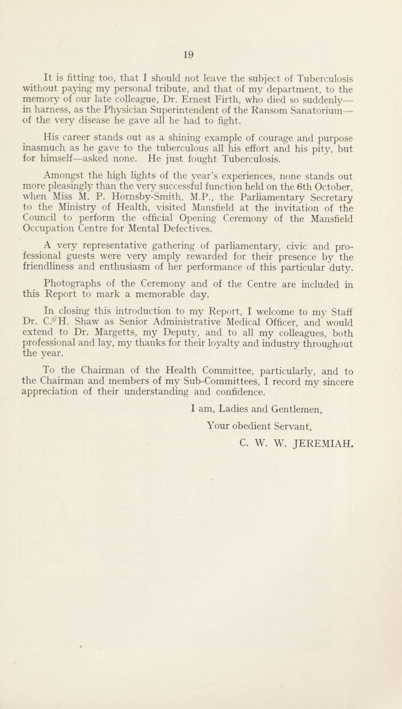 It is fitting too, that I should not leave the subject of Tuberculosis without paying my personal tribute, and that of my department, to the memory of our late colleague. Dr. Ernest Firth, who died so suddenly— in harness, as the Physician Superintendent of the Ransom Sanatorium— of the very disease he gave all he had to hght. His career stands out as a shining example of courage and purpose inasmuch as he gave to the tuberculous all his effort and his pity, but for himself—asked none. He just fought Tuberculosis. Amonpt the high lights of the year’s experiences, none stands out more pleasingly than the very successful function held on the 6th October, when Miss M. P. Hornsby-Smith, M.P., the Parliamentary Secretary to the Ministry of Health, visited Mansfield at the invitation of the Council to perform the official Opening Ceremony of the Mansfield Occupation Centre for Mental Defectives. A very representative gathering of parliamentary, civic and pro¬ fessional guests were very amply rewarded for their presence by the friendliness and enthusiasm of her performance of this particular duty. Photographs of the Ceremony and of the Centre are included in this Report to mark a memorable day. In closing this introduction to my Report, I welcome to my Staff Dr. C. H. Shaw as Senior Administrative Medical Officer, and would extend to Dr. Margetts, my Deputy, and to all my colleagues, both professional and lay, my thanks for their loyalty and industry throughout the year. To the Chairman of the Health Committee, particularly, and to the Chairman and members of my Sub-Committees, I record my sincere appreciation of their understanding and confidence. I am. Ladies and Gentlemen, Your obedient Servant, C. W. W. JEREMIAH.