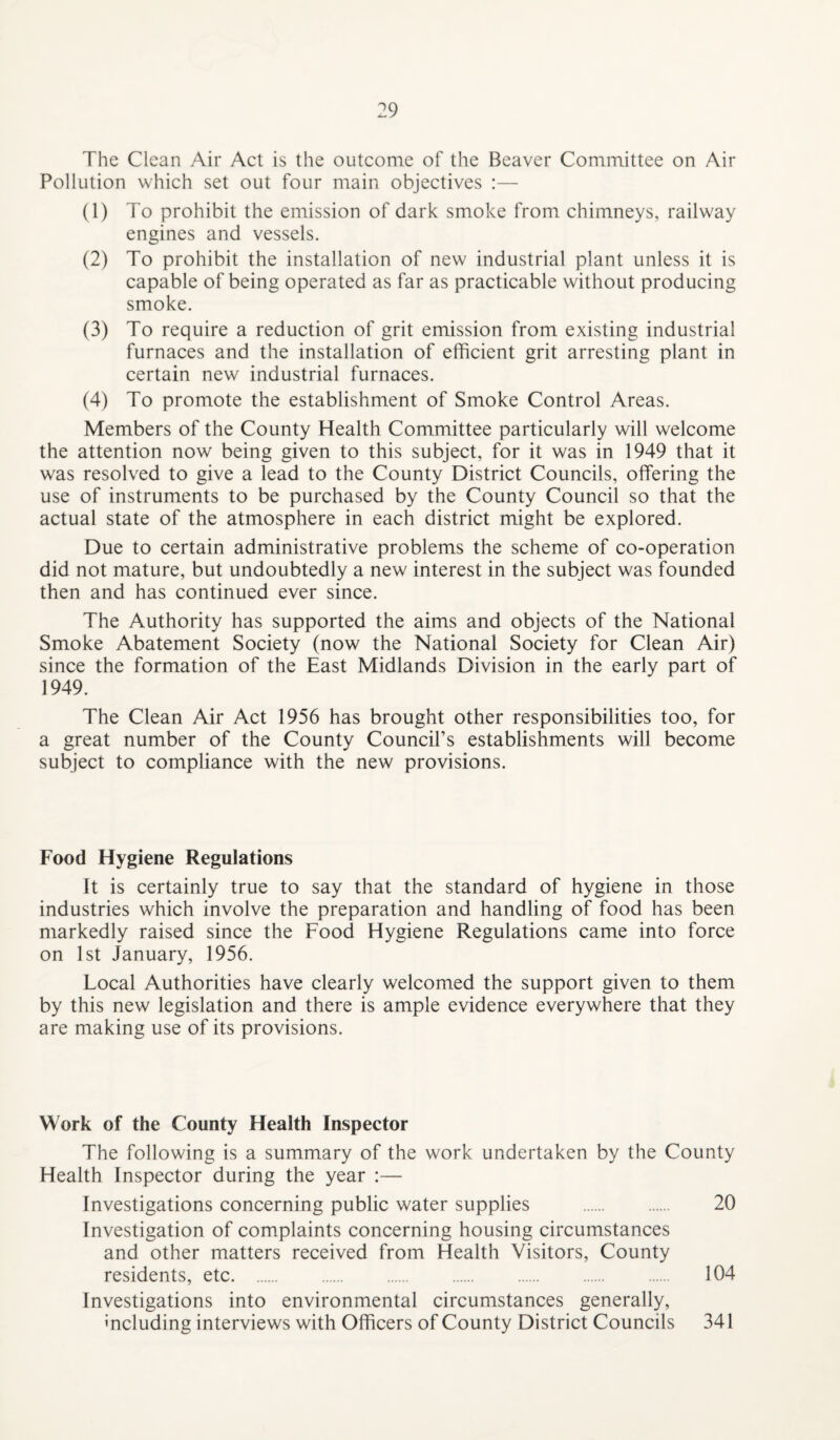 The Clean Air Act is the outcome of the Beaver Committee on Air Pollution which set out four main objectives :— (1) To prohibit the emission of dark smoke from chimneys, railway engines and vessels. (2) To prohibit the installation of new industrial plant unless it is capable of being operated as far as practicable without producing smoke. (3) To require a reduction of grit emission from existing industrial furnaces and the installation of efficient grit arresting plant in certain new industrial furnaces. (4) To promote the establishment of Smoke Control Areas. Members of the County Health Committee particularly will welcome the attention now being given to this subject, for it was in 1949 that it was resolved to give a lead to the County District Councils, offering the use of instruments to be purchased by the County Council so that the actual state of the atmosphere in each district might be explored. Due to certain administrative problems the scheme of co-operation did not mature, but undoubtedly a new interest in the subject was founded then and has continued ever since. The Authority has supported the aims and objects of the National Smoke Abatement Society (now the National Society for Clean Air) since the formation of the East Midlands Division in the early part of 1949. The Clean Air Act 1956 has brought other responsibilities too, for a great number of the County Council’s establishments will become subject to compliance with the new provisions. Food Hygiene Regulations It is certainly true to say that the standard of hygiene in those industries which involve the preparation and handling of food has been markedly raised since the Food Hygiene Regulations came into force on 1st January, 1956. Local Authorities have clearly welcomed the support given to them by this new legislation and there is ample evidence everywhere that they are making use of its provisions. Work of the County Health Inspector The following is a summary of the work undertaken by the County Health Inspector during the year :— Investigations concerning public water supplies . 20 Investigation of complaints concerning housing circumstances and other matters received from Health Visitors, County residents, etc. 104 Investigations into environmental circumstances generally, • -ii* ». • •.< r* ■—V • , • , i A ^ including interviews with Officers of County District Councils 341