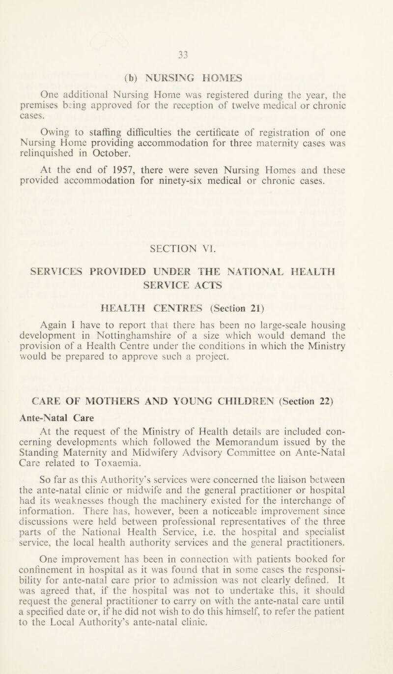 (b) NURSING HOMES One additional Nursing Home was registered during the year, the premises being approved for the reception of twelve medical or chronic cases. Owing to staffing difficulties the certificate of registration of one Nursing Home providing accommodation for three maternity cases was relinquished in October. At the end of 1957, there were seven Nursing Homes and these provided accommodation for ninety-six medical or chronic cases. SECTION VI. SERVICES PROVIDED UNDER THE NATIONAL HEALTH SERVICE ACTS HEALTH CENTRES (Section 21) Again I have to report that there has been no large-scale housing development in Nottinghamshire of a size which would demand the provision of a Health Centre under the conditions in which the Ministry would be prepared to approve such a project. CARE OF MOTHERS AND YOUNG CHILDREN (Section 22) Ante-Natal Care At the request of the Ministry of Health details are included con¬ cerning developments which followed the Memorandum issued by the Standing Maternity and Midwifery Advisory Committee on Ante-Natal Care related to Toxaemia. So far as this Authority’s services were concerned the liaison between the ante-natal clinic or midwife and the general practitioner or hospital had its weaknesses though the machinery existed for the interchange of information. There has, however, been a noticeable improvement since discussions were held between professional representatives of the three parts of the National Health Service, i.e. the hospital and specialist service, the local health authority services and the general practitioners. One improvement has been in connection with patients booked for confinement in hospital as it was found that in some cases the responsi¬ bility for ante-natal care prior to admission was not clearly defined. It was agreed that, if the hospital was not to undertake this, it should request the general practitioner to carry on with the ante-natal care until a specified date or, if he did not wish to do this himself, to refer the patient to the Local Authority’s ante-natal clinic.