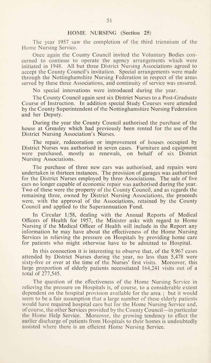 HOME NURSING (Section 25) The year 1957 saw the completion of the third triennium of the Home Nursing Service. Once again the County Council invited the Voluntary Bodies con¬ cerned to continue to operate the agency arrangements which were initiated in 1948. All but three District Nursing Associations agreed to accept the County Council’s invitation. Special arrangements were made through the Nottinghamshire Nursing Federation in respect of the areas served by these three Associations, and continuity of service was ensured. No special innovations were introduced during the year. The County Council again sent six District Nurses to a Post-Graduate Course of Instruction. In addition special Study Courses were attended by the County Superintendent of the Nottinghamshire Nursing Federation and her Deputy. During the year the County Council authorised the purchase of the house at Greasley which had previously been rented for the use of the District Nursing Association’s Nurses. The repair, redecoration or improvement of houses occupied by District Nurses was authorised in seven cases. Furniture and equipment were purchased, mostly as renewals, on behalf of six District Nursing Associations. The purchase of three new cars was authorised, and repairs were undertaken in thirteen instances. The provision of garages was authorised for the District Nurses employed by three Associations. The sale of five cars no longer capable of economic repair was authorised during the year. Two of these were the property of the County Council, and as regards the remaining three, owned by District Nursing Associations, the proceeds were, with the approval of the Associations, retained by the County Council and applied to the Superannuation Fund. In Circular 1/58, dealing with the Annual Reports of Medical Officers of Health for 1957, the Minister asks with regard to Home Nursing if the Medical Officer of Health will include in the Report any information he may have about the effectiveness of the Home Nursing Services in relieving the pressure on Hospitals by providing home care for patients who might otherwise have to be admitted to Hospital. In this connection it is interesting to observe that, of the 9,967 cases attended by District Nurses during the year, no less than 5,478 were sixty-five or over at the time of the Nurses’ first visits. Moreover, this large proportion of elderly patients necessitated 164,241 visits out of a total of 277,545. The question of the effectiveness of the Home Nursing Service in relieving the pressure on Hospitals is, of course, to a considerable extent dependent on the hospital provision available for the area ; but it would seem to be a fair assumption that a large number of these elderly patients would have required hospital care but for the Home Nursing Service and, of course, the other Services provided by the County Council—in particular the Home Help Service. Moreover, the growing tendency to effect the earlier discharge of patients from Hospitals to their homes is undoubtedly assisted where there is an efficient Home Nursing Service.