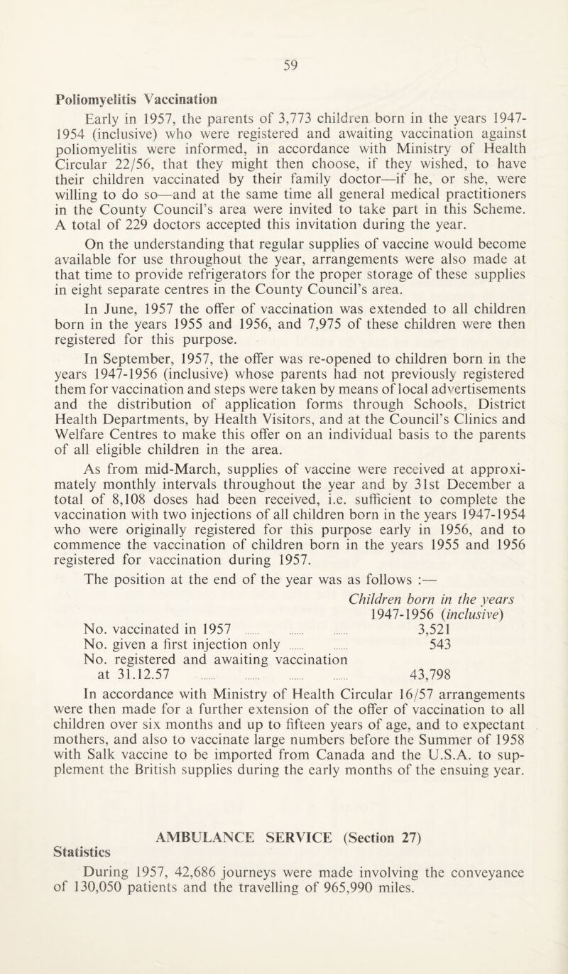 Poliomyelitis Vaccination Early in 1957, the parents of 3,773 children born in the years 1947- 1954 (inclusive) who were registered and awaiting vaccination against poliomyelitis were informed, in accordance with Ministry of Health Circular 22/56, that they might then choose, if they wished, to have their children vaccinated by their family doctor—if he, or she, were willing to do so—and at the same time all general medical practitioners in the County Council’s area were invited to take part in this Scheme. A total of 229 doctors accepted this invitation during the year. On the understanding that regular supplies of vaccine would become available for use throughout the year, arrangements were also made at that time to provide refrigerators for the proper storage of these supplies in eight separate centres in the County Council’s area. In June, 1957 the offer of vaccination was extended to all children born in the years 1955 and 1956, and 7,975 of these children were then registered for this purpose. In September, 1957, the offer was re-opened to children born in the years 1947-1956 (inclusive) whose parents had not previously registered them for vaccination and steps were taken by means of local advertisements and the distribution of application forms through Schools, District Health Departments, by Health Visitors, and at the Council’s Clinics and Welfare Centres to make this offer on an individual basis to the parents of all eligible children in the area. As from mid-March, supplies of vaccine were received at approxi¬ mately monthly intervals throughout the year and by 31st December a total of 8,108 doses had been received, i.e. sufficient to complete the vaccination with two injections of all children born in the years 1947-1954 who were originally registered for this purpose early in 1956, and to commence the vaccination of children born in the years 1955 and 1956 registered for vaccination during 1957. The position at the end of the year was as follows :— Children born in the years 1947-1956 {inclusive) No. vaccinated in 1957 . 3,521 No. given a first injection only . 543 No. registered and awaiting vaccination at 31.12.57 . 43,798 In accordance with Ministry of Health Circular 16/57 arrangements were then made for a further extension of the offer of vaccination to all children over six months and up to fifteen years of age, and to expectant mothers, and also to vaccinate large numbers before the Summer of 1958 with Salk vaccine to be imported from Canada and the U.S.A. to sup¬ plement the British supplies during the early months of the ensuing year. AMBULANCE SERVICE (Section 27) Statistics During 1957, 42,686 journeys were made involving the conveyance of 130,050 patients and the travelling of 965,990 miles.