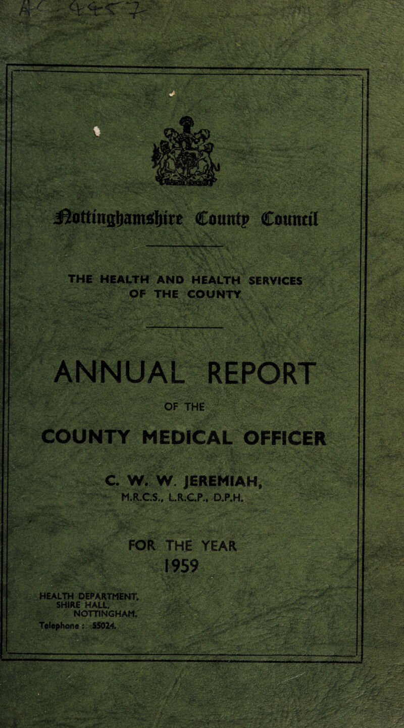 # .:;i . .. ■ : ■ ■ • ‘ ■ ' ■' ■;.■ ■■K^ , ■ , .,. ' ■ ; ■' ilS| THE HEALTH AND HEALTH SERVICES OF THE COUNTY ■ . . /« ' J\y^' ,;  ■ v:- rW- >. .,’■ - — . - GQUNTY •■ / ■ ..^ : - ^=1 *■ ■ jS ' OF THE ^s? ■ / ■■.:v- '■■ ■ c. w. w, - M.R.C.S., LR.C.P., aP.H. --V-, '.-.•^^.'c-ri- • ■ ■•' ■ • .ri  v. ■. ■■■■ ■■ ViS5 FOR THE YEAR . ,'*» -f'vr , • ' ' :.'• '.^-' ‘jT '-' . '■’ ^ C'.'4:^. ;•-; .V.'' - HEALTH DEPARTMENT. SHIRE HALL, NOTTINGHAM. Telephone: 5S024.