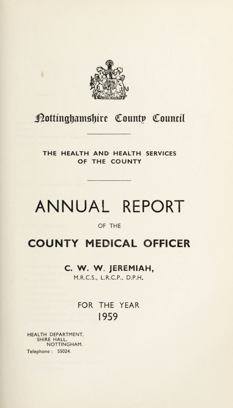 iSottingljamsifure Countp Council THE HEALTH AND HEALTH SERVICES OF THE COUNTY ANNUAL REPORT OF THE COUNTY MEDICAL OFFICER C. W. W. JEREMIAH, M.R.C.S.. LR.C.P., D.P.H. FOR THE YEAR 1959 HEALTH DEPARTMENT, SHIRE HALL, NOTTINGHAM, Telephone : 55024.