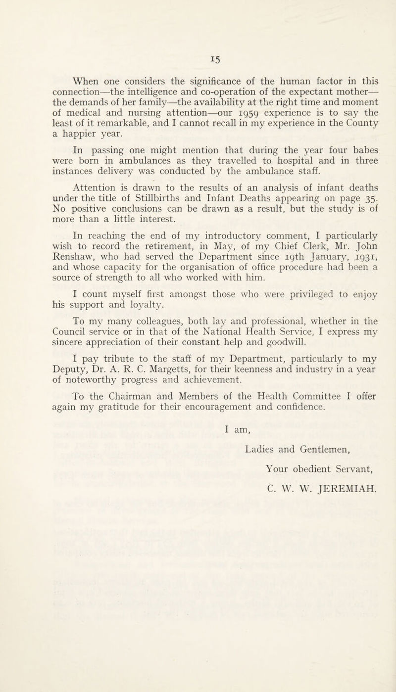 When one considers the significance of the human factor in this connection—the intelligence and co-operation of the expectant mother— the demands of her family—the availability at the right time and moment of medical and nursing attention—our 1959 experience is to say the least of it remarkable, and I cannot recall in my experience in the County a happier year. In passing one might mention that during the year four babes were born in ambulances as they travelled to hospital and in three instances delivery was conducted by the ambulance staff. Attention is drawn to the results of an analysis of infant deaths under the title of Stillbirths and Infant Deaths appearing on page 35. No positive conclusions can be drawn as a result, but the study is of more than a little interest. In reaching the end of my introductory comment, I particularly wish to record the retirement, in May, of my Chief Clerk, Mr. John Renshaw, who had served the Department since 19th January, 1931, and whose capacity for the organisation of office procedure had been a source of strength to all who worked with him. I count myself first amongst those who were privileged to enjoy his support and loyalty. To my many colleagues, both lay and professional, whether in the Council service or in that of the National Health Service, I express my sincere appreciation of their constant help and goodwill. I pay tribute to the staff of my Department, particularly to my Deputy, Dr. A. R. C. Margetts, for their keenness and industry in a year of noteworthy progress and achievement. To the Chairman and Members of the Health Committee I offer again my gratitude for their encouragement and confidence. I am. Ladies and Gentlemen, Your obedient Servant, C. W. W. JEREMIAH.