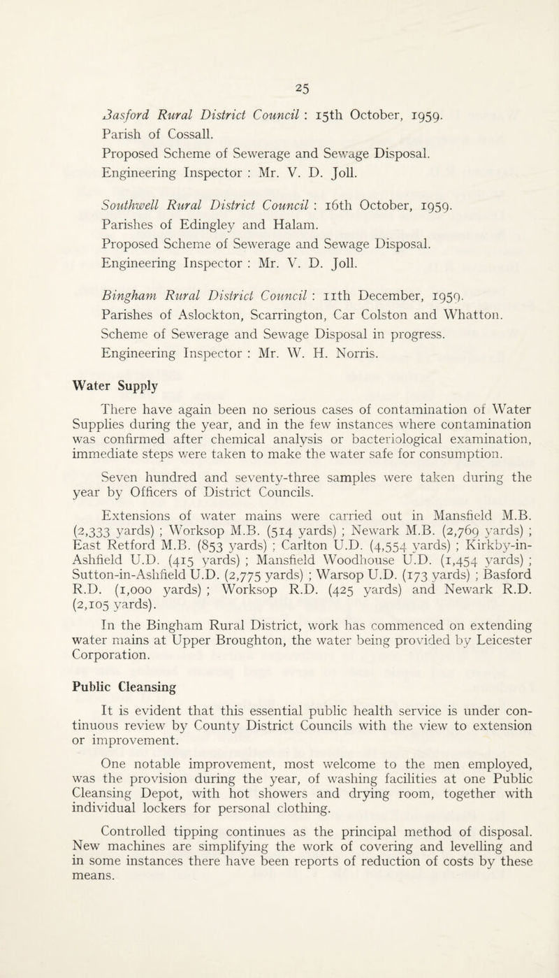 Jasford Rural District Council : 15th October, 1959. Parish of Cossall. Proposed Scheme of Sewerage and Sewage Disposal. Engineering Inspector : Mr. V. D. Joll. Southwell Rural District Council : i6th October, 1959. Parishes of Edingley and Halam. Proposed Scheme of Sewerage and Sewage Disposal. Engineering Inspector : Mr. V. D. Joll. Bingham Rural District Council : nth December, 1959. Parishes of Aslockton, Scarrington, Car Colston and Whatton. Scheme of Sewerage and Sewage Disposal in progress. Engineering Inspector : Mr. W. H. Norris. Water Supply There have again been no serious cases of contamination of Water Supplies during the year, and in the few instances where contamination was confirmed after chemical analysis or bacteriological examination, immediate steps v/ere taken to make the water safe for consumption. Seven hundred and seventy-three samples were taken during the year by Officers of District Councils. Extensions of water mains were carried out in Mansfield M.B. (2,333 yards) ; Worksop M.B. (514 yards) ; Newark M.B. (2,769 37ards) ; East Retford M.B. (853 yards) ; Carlton U.D. (4,554 \^ards) ; Kirkby-in- Ashfield U.D. (415 yards) ; Mansfield Woodhouse U.D. (1,454 yards) ; Sutton-in-Ashfield U.D. (2,775 yards) ; Warsop U.D. (173 yards) ; Basford R.D. (1,000 yards) ; Worksop R.D. (425 yards) and Newark R.D. (2,105 yards). In the Bingham Rural District, work has commenced on extending water mains at Upper Broughton, the water being provided by Leicester Corporation. Public Cleansing It is evident that this essential public health service is under con¬ tinuous review by County District Councils with the view to extension or improvement. One notable improvement, most v/elcome to the men employed, was the provision during the year, of washing facilities at one Public Cleansing Depot, with hot showers and drying room, together with individual lockers for personal clothing. Controlled tipping continues as the principal method of disposal. New machines are simplifying the work of covering and levelling and in some instances there have been reports of reduction of costs by these means.