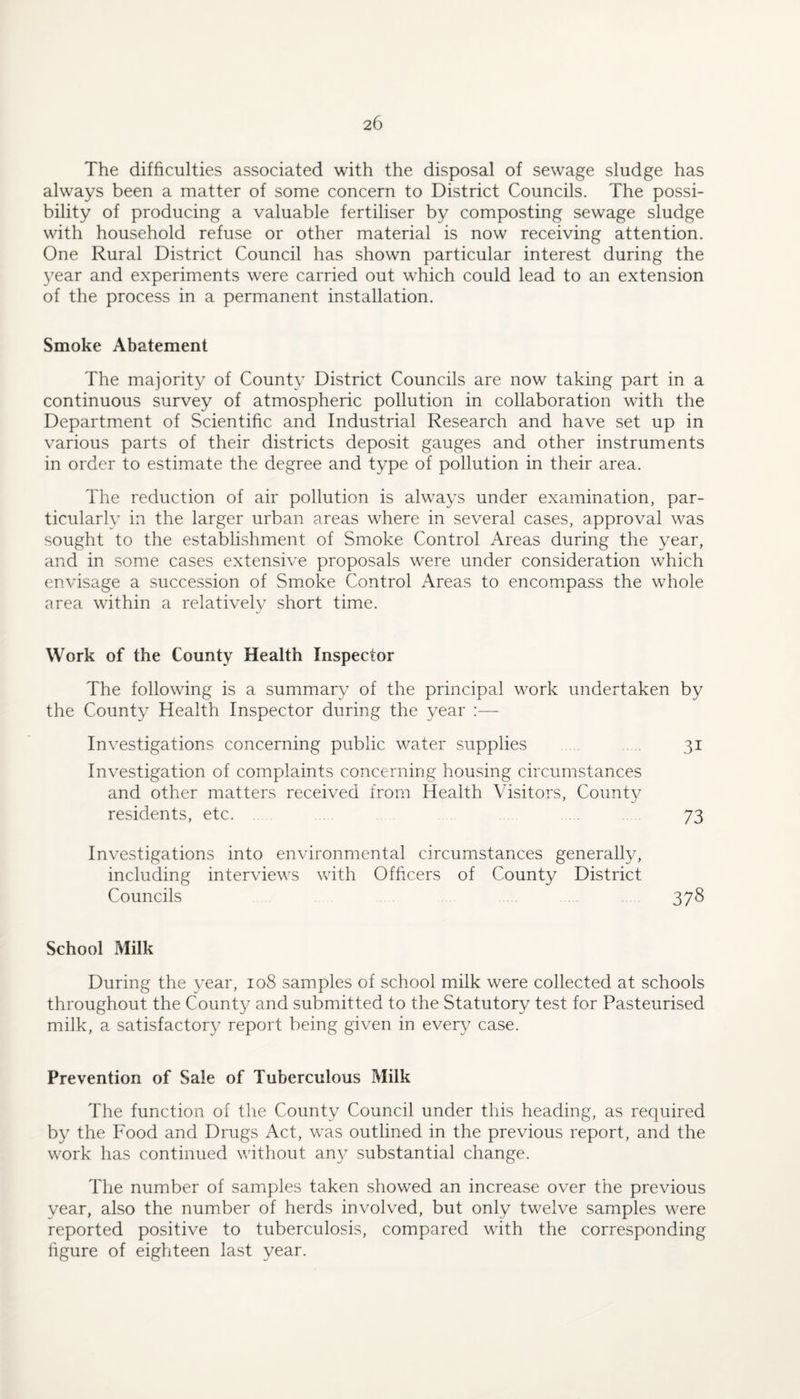 The difficulties associated with the disposal of sewage sludge has always been a matter of some concern to District Councils. The possi¬ bility of producing a valuable fertiliser by composting sewage sludge with household refuse or other material is now receiving attention. One Rural District Council has shown particular interest during the 3^ear and experiments were carried out which could lead to an extension of the process in a permanent installation. Smoke Abatement The majority of County District Councils are now taking part in a continuous survey of atmospheric pollution in collaboration with the Department of Scientific and Industrial Research and have set up in various parts of their districts deposit gauges and other instruments in order to estimate the degree and type of pollution in their area. The reduction of air pollution is always under examination, par¬ ticularly in the larger urban areas where in several cases, approval was sought to the establishment of Smoke Control Areas during the year, and in some cases extensive proposals were under consideration which envisage a succession of Smoke Control Areas to encompass the whole area within a relativelv short time. Work of the County Health Inspector The following is a summary of the principal work undertaken by the County Health Inspector during the year :— Investigations concerning public water supplies . 31 Investigation of complaints concerning housing circumstances and other matters received from Health Visitors, Countv residents, etc. . . 73 Investigations into environmental circumstances generally, including interviews with Officers of County District Councils 378 School Milk During the year, 108 samples of school milk were collected at schools throughout the County and submitted to the Statutory test for Pasteurised milk, a satisfactory report being given in every case. Prevention of Sale of Tuberculous Milk The function of the County Council under this heading, as required by the Food and Drugs Act, was outlined in the previous report, and the work has continued without an} substantial change. The number of samples taken showed an increase over the previous year, also the number of herds involved, but only twelve samples were reported positive to tuberculosis, compared with the corresponding figure of eighteen last year.