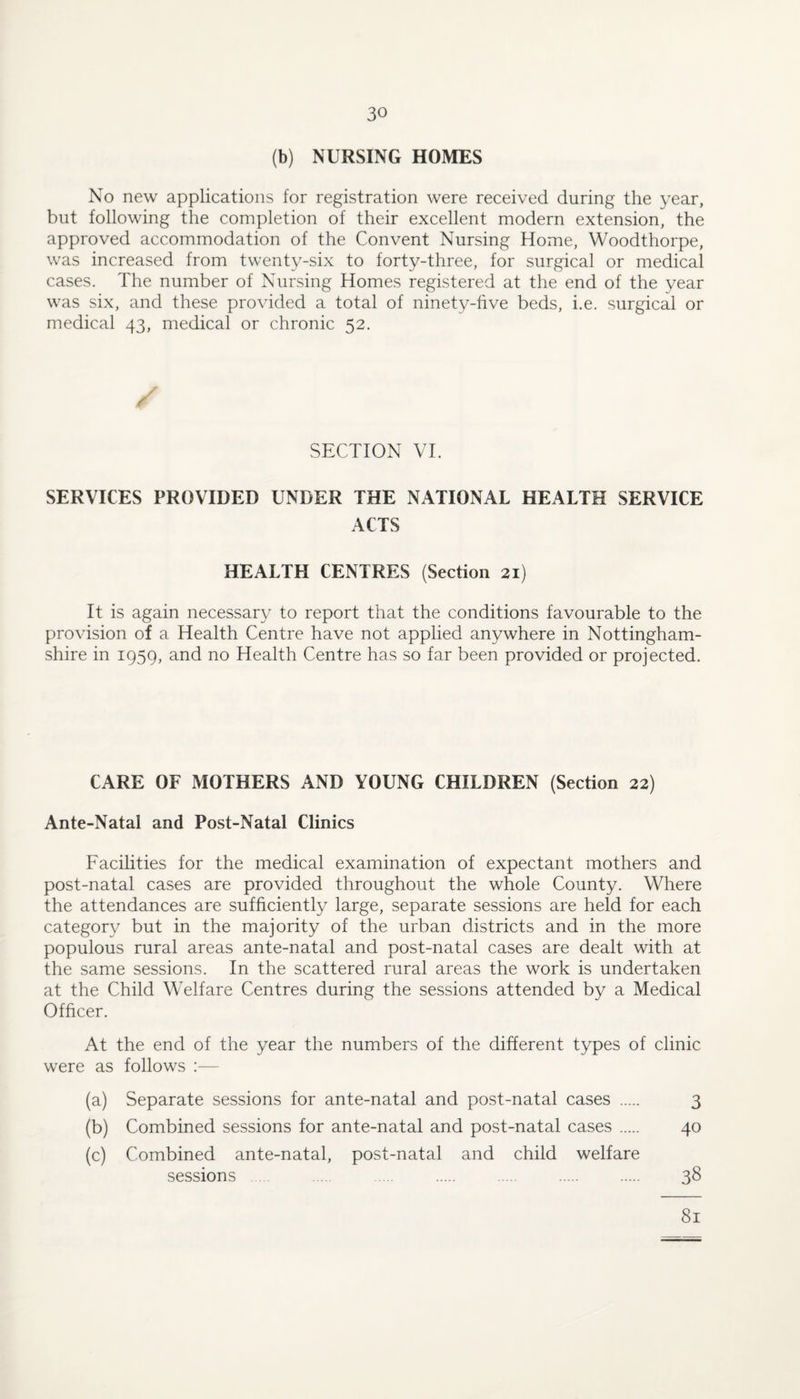 (b) NURSING HOMES No new applications for registration were received during the year, but following the completion of their excellent modern extension, the approved accommodation of the Convent Nursing Home, Woodthorpe, was increased from twenty-six to forty-three, for surgical or medical cases. The number of Nursing Homes registered at the end of the year was six, and these provided a total of ninety-five beds, i.e. surgical or medical 43, medical or chronic 52. SECTION VT SERVICES PROVIDED UNDER THE NATIONAL HEALTH SERVICE ACTS HEALTH CENTRES (Section 21) It is again necessary to report that the conditions favourable to the provision of a Health Centre have not applied anywhere in Nottingham¬ shire in 1959, and no Health Centre has so far been provided or projected. CARE OF MOTHERS AND YOUNG CHILDREN (Section 22) Ante-Natal and Post-Natal Clinics Facilities for the medical examination of expectant mothers and post-natal cases are provided throughout the whole County. Where the attendances are sufficiently large, separate sessions are held for each category but in the majority of the urban districts and in the more populous rural areas ante-natal and post-natal cases are dealt with at the same sessions. In the scattered rural areas the work is undertaken at the Child Welfare Centres during the sessions attended by a Medical Officer. At the end of the year the numbers of the different types of clinic were as follows ;— (a) Separate sessions for ante-natal and post-natal cases 3 (b) Combined sessions for ante-natal and post-natal cases 40 (c) Combined ante-natal, post-natal and child welfare sessions . . . . . 38 81