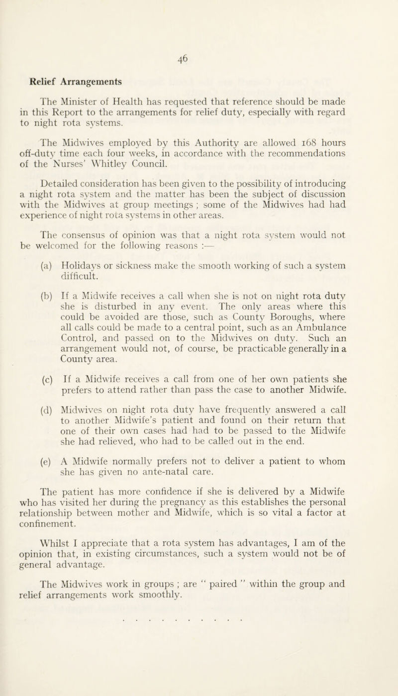 Relief Arrangements The Minister of Health has requested that reference should be made in this Report to the arrangements for relief duty, especially with regard to night rota systems. The Midwives employed by this Authority are allowed i68 hours off-duty time each four weeks, in accordance with the recommendations of the Nurses’ W’hitley Council. Detailed consideration has been given to the possibility of introducing a night rota system and the matter has been the subject of discussion with the Midwives at group meetings ; some of the Midwives had had experience of night rota systems in other areas. The consensus of opinion was that a night rota system would not be welcomed for the following reasons :— (a) Holidays or sickness make the smooth working of such a system difficult. (b) If a Midwife receives a call when she is not on night rota duty she is disturbed in any event. The only areas where this could be avoided are those, such as County Boroughs, where all calls could be made to a central point, such as an Ambulance Control, and passed on to the Midwives on duty. Such an arrangement would not, of course, be practicable generally in a County area. (c) If a Midwife receives a call from one of her own patients she prefers to attend rather than pass the case to another Midwife. (d) Midwives on night rota duty have frequently answered a call to another Midwife’s patient and found on their return that one of their own cases had had to be passed to the Midwife she had relieved, who had to be called out in the end. (e) A Midwife normally prefers not to deliver a patient to whom .she has given no ante-natal care. The patient has more confidence if she is delivered by a Midwife who has visited her during the pregnancy as this establishes the personal relationship between mother and Midwife, which is so vital a factor at confinement. Whilst I appreciate that a rota system has advantages, I am of the opinion that, in existing circumstances, such a system would not be of general advantage. The Midwives work in groups ; are “ paired ” within the group and relief arrangements work smoothly.