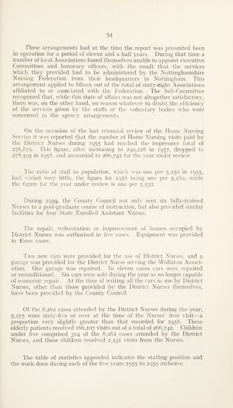 These arrangements had at the time the report was presented been in operation for a period of eleven and a half years. During that time a number of local Associations found themselves unable to appoint executive Committees and honorary officers, with the result that the services which they provided had to be administered by the Nottinghamshire Nursing Federation from their headquarters in Nottingham. This arrangement applied to fifteen out of the total of sixty-eight Associations affiliated to or associated with the Federation. The Sub-Committee recognised that, while this state of affairs was not altogether satisfactorv, there was, on the other hand, no reason whate\'er to doubt the efficienc}' of the services given by the staffs of the voluntary bodies who were concerned in the agency arrangements. On the occasion of the last triennial review of the Home Nursing Service it was reported that the number of Home Nursing visits paid by the District Nurses during 1955 had reached the impressive total of 276,879. This figure, after increasing to 290,228 in 1957, dropped to 278,595 in 1958, and amounted to 266,742 for the 3’ear under review. The ratio of staff to population, which was one per 5,150 in 1955, had varied very little, the figure for 195S being one per 5,180, while the figure for the vear under review is one per 5,532. During 1959, the County Council not only sent six fully-trained Nurses to a post-graduate course of instruction, but also provided similar facilities for four State Enrolled Assistant Nurses. The repair, redecoration or improvement of houses occupied b\’ District Nurses was authorised in five cases. Equipment was provided in three cases. Two new cars were provided for the use of District Nurses, and a garage was provided for the District Nurse serving the Wollaton Associ¬ ation. One garage was repaired. In eleven cases cars were repaired or reconditioned. Six cars were sold during the ^’ear as no longer capable of economic repair. At the time of writing all the cars in use by District Nurses, other than those provided by the District Nurses themselves, have been provided by the County Council. Of the 8,262 cases attended by the District Nurses during the year, 5,275 were sixty-five or over at the time of the Nurses' first visit—a proportion very slightly greater than that recorded for 1958. These elderly patients received 166,107 visits out of a total of 266,742. Children under five comprised 304 of the 8,262 cases attended by the District Nurses, and these children received 2,231 visits from the Nurses. The table of statistics appended indicates the staffing position and the work done during each of the five \’ears 1955 to 1959 inclusive.