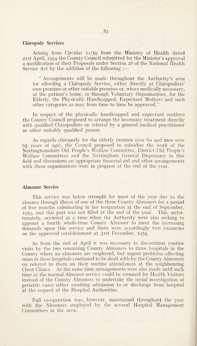 Chiropody Services Arising from Circular 11/59 from the Ministry of Health dated 2ist April, 1959 the County Council submitted for the Minister’s approval a modification of their Proposals under Section 28 of the National Health Service Act by the addition of the following :— '' Arrangements will be made throughout the Authority’s area for affording a Chiropody Service, either directly at Chiropodists’ own premises or other suitable premises or, where medically necessary, at the patient’s home, or through Voluntary Organisations, for the Elderly, the Physically Handicapped, Expectant Mothers and such other categories as may from time to time be approved.” In respect of the physically handicapped and expectant mothers the County Council proposed to arrange the necessary treatment directly with qualified Chiropodists on referral by a general medical practitioner or other suitably qualified person. As regards chiropody for the elderly (women over 60 and men over 65 years of age), the Council proposed to subsidise the work of the Nottinghamshire Old People’s Welfare Committee, District Old People’s Welfare Committees and the Nottingham General Dispensary in this field and discussions on appropriate financial aid and other arrangements with these organisations were in progress at the end of the year. Almoner Service This service was below strength for most of the year due to the absence through illness of one of the three County Almoners for a period of five months culminating in her resignation at the end of September, 1959, and this post was not filled at the end of the year. This, unfor¬ tunately, occurred at a time when the Authority were also seeking to appoint a fourth whole-time County Almoner to meet the increasing demands upon this service and there were accordingly two vacancies on the approved establishment at 31st December, 1959. As from the end of April it was necessary to discontinue routine visits by the two remaining County Almoners to three hospitals in the County where no almoners are employed, but urgent problems affecting cases in these hospitals continued to be dealt with by the County Almoners on referral to them on their routine attendances at the neighbouring Chest Clinics. At the same time arrangements were also made until such time as the normal Almoner service could be resumed for Health Visitors instead of the County Almoners to undertake the social investigation of geriatric cases either awaiting admission to or discharge from hospital at the request of the Hospital Authorities. Full co-operation was, however, maintained throughout the year with the Almoners employed by the several Hospital Management Committees in the area.