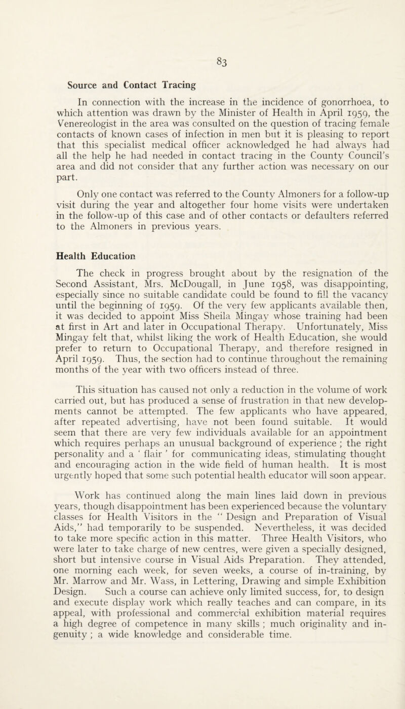 Source and Contact Tracing In connection with the increase in the incidence of gonorrhoea, to which attention was drawn by the Minister of Health in April 1959, the Venereologist in the area was consulted on the question of tracing female contacts of known cases of infection in men but it is pleasing to report that this specialist medical officer acknowledged he had always had all the help he had needed in contact tracing in the County Council's area and did not consider that any further action was necessary on our part. Only one contact was referred to the County Almoners for a follow-up visit during the year and altogether four home visits were undertaken in the follow-up of this case and of other contacts or defaulters referred to the Almoners in previous years. Health Education The check in progress brought about by the resignation of the Second Assistant, Mrs. McDougall, in June 1958, was disappointing, especially since no suitable candidate could be found to fxll the vacancy until the beginning of 1959. Of the very few applicants available then, it was decided to appoint Miss Sheila Mingay whose training had been at first in Art and later in Occupational Therapy. Unfortunately, Miss Mingay felt that, whilst liking the work of Health Education, she would prefer to return to Occupational Therapy, and therefore resigned in April 1959. Thus, the section had to continue throughout the remaining months of the year with two officers instead of three. This situation has caused not only a reduction in the volume of work carried out, but has produced a sense of frustration in that new develop¬ ments cannot be attempted. The few applicants who have appeared, after repeated advertising, have not been found suitable. It would seem that there are very few individuals available for an appointment which requires perhaps an unusual background of experience ; the right personality and a ‘ flair ’ for communicating ideas, stimulating thought and encouraging action in the wide field of human health. It is most urgently hoped that some such potential health educator will soon appear. Work has continued along the main lines laid down in previous years, though disappointment has been experienced because the voluntary classes for Health Visitors in the “ Design and Preparation of Visual Aids, had temporarily to be suspended. Nevertheless, it was decided to take more specific action in this matter. Three Health Visitors, who were later to take charge of new centres, were given a specially designed, short but intensive course in Visual Aids Preparation. They attended, one morning each week, for seven weeks, a course of in-training, b}^ Mr. Marrow and Mr. Wass, in Lettering, Drawing and simple Exhibition Design. Such a course can achieve only limited success, for, to design and execute display work which really teaches and can compare, in its appeal, with professional and commercial exhibition material requires a high degree of competence in many skills ; much originality and in¬ genuity ; a wide knowledge and considerable time.