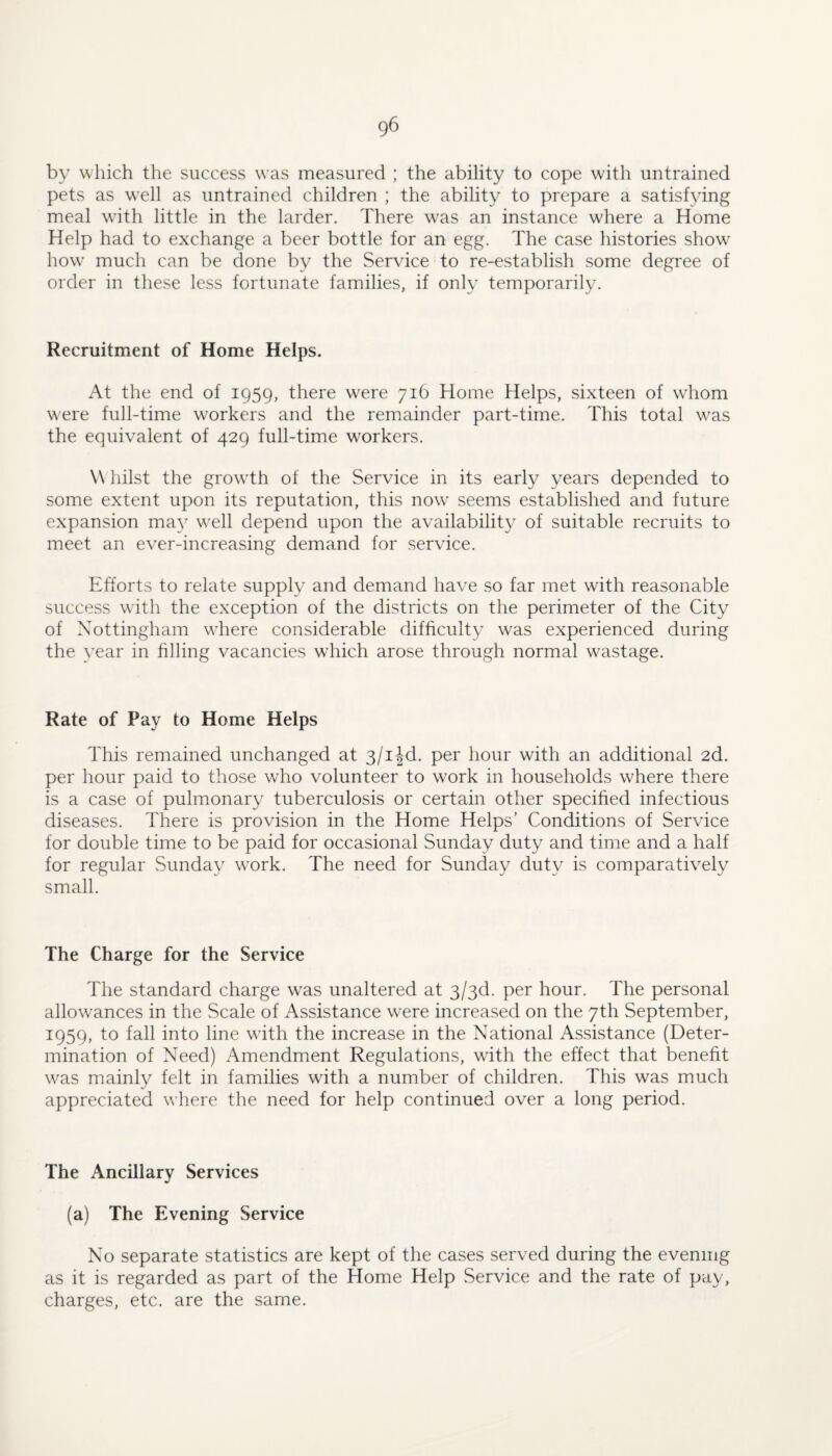 by which the success was measured ; the ability to cope with untrained pets as well as untrained children ; the ability to prepare a satisfying meal whth little in the larder. There w^as an instance where a Home Help had to exchange a beer bottle for an egg. The case histories show how much can be done by the Service to re-establish some degree of order in these less fortunate families, if only temporarily. Recruitment of Home Helps. At the end of 1959, there w^ere 716 Home Helps, sixteen of whom were full-time workers and the remainder part-time. This total w^as the equivalent of 429 full-time workers. W liilst the growdh of the Service in its early years depended to some extent upon its reputation, this now seems established and future expansion ma}^ well depend upon the availability of suitable recruits to meet an ever-increasing demand for service. Efforts to relate supply and demand have so far met with reasonable success wdth the exception of the districts on the perimeter of the City of Nottingham wdiere considerable difficulty was experienced during the year in filling vacancies which arose through normal wastage. Rate of Pay to Home Helps This remained unchanged at 3/iJd. per hour with an additional 2d. per hour paid to those who volunteer to work in households where there is a case of pulmonary tuberculosis or certain other specified infectious diseases. There is provision in the Home Helps’ Conditions of Service for double time to be paid for occasional Sunday duty and time and a half for regular Sunday w’^ork. The need for Sunday duty is comparatively small. The Charge for the Service The standard charge was unaltered at 3/3d. per hour. The personal allowances in the Scale of Assistance w^ere increased on the 7th September, 1959, to fall into line wdth the increase in the National Assistance (Deter¬ mination of Need) Amendment Regulations, with the effect that benefit w^as mainly felt in families with a number of children. This was much appreciated where the need for help continued over a long period. The Ancillary Services (a) The Evening Service No separate statistics are kept of the cases served during the evening as it is regarded as part of the Home Help Service and the rate of pay, charges, etc. are the same.