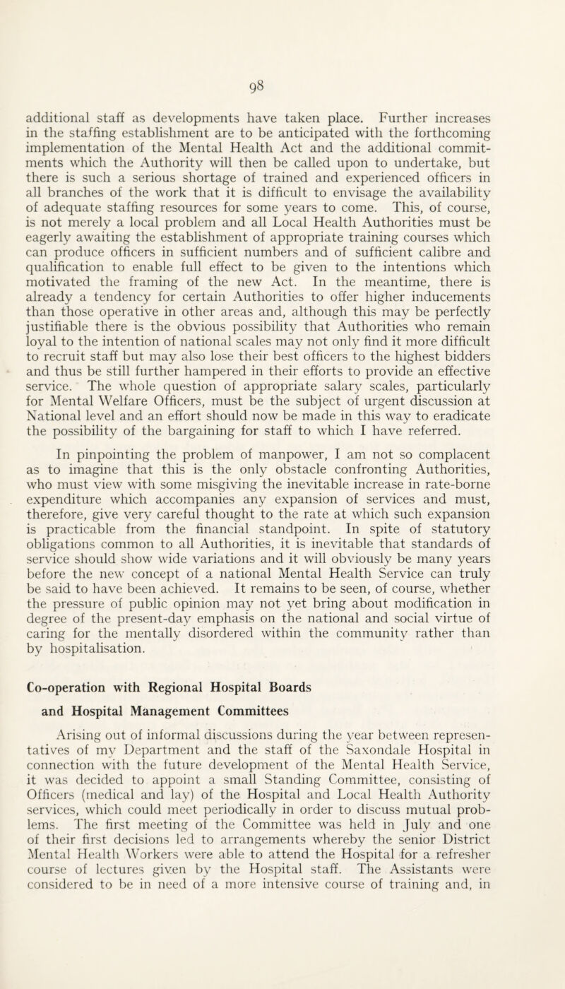 additional staff as developments have taken place. Further increases in the staffing establishment are to be anticipated with the forthcoming implementation of the Mental Health Act and the additional commit¬ ments which the Authority will then be called upon to undertake, but there is such a serious shortage of trained and experienced officers in all branches of the work that it is difficult to envisage the availability of adequate staffing resources for some years to come. This, of course, is not merely a local problem and all Local Health Authorities must be eagerly awaiting the establishment of appropriate training courses which can produce officers in sufficient numbers and of sufficient calibre and qualification to enable full effect to be given to the intentions which motivated the framing of the new Act. In the meantime, there is already a tendency for certain Authorities to offer higher inducements than those operative in other areas and, although this may be perfectly justifiable there is the obvious possibility that Authorities who remain loyal to the intention of national scales may not only find it more difficult to recruit staff but may also lose their best officers to the highest bidders and thus be still further hampered in their efforts to provide an effective service. The whole question of appropriate salary scales, particularly for Mental Welfare Officers, must be the subject of urgent discussion at National level and an effort should now be made in this way to eradicate the possibility of the bargaining for staff to which I have referred. In pinpointing the problem of manpower, I am not so complacent as to imagine that this is the only obstacle confronting Authorities, who must view with some misgiving the inevitable increase in rate-borne expenditure which accompanies any expansion of services and must, therefore, give very careful thought to the rate at which such expansion is practicable from the financial standpoint. In spite of statutory obligations common to all Authorities, it is inevitable that standards of service should show wide variations and it will obviously be many years before the new concept of a national Mental Health Service can truly be said to have been achieved. It remains to be seen, of course, whether the pressure of public opinion may not yet bring about modification in degree of the present-day emphasis on the national and social virtue of caring for the mentally disordered within the community rather than by hospitalisation. Co-operation with Regional Hospital Boards and Hospital Management Committees Arising out of informal discussions during the year between represen¬ tatives of my Department and the staff of the Saxondale Hospital in connection with the future development of the Mental Health Service, it was decided to appoint a small Standing Committee, consisting of Officers (medical and lay) of the Hospital and Local Health x^uthority services, which could meet periodically in order to discuss mutual prob¬ lems. The first meeting of the Committee was held in July and one of their first decisions led to arrangements whereby the senior District Mental Health Workers were able to attend the Hospital for a refresher course of lectures given by the Hospital staff. The Assistants were considered to be in need of a more intensive course of training and, in