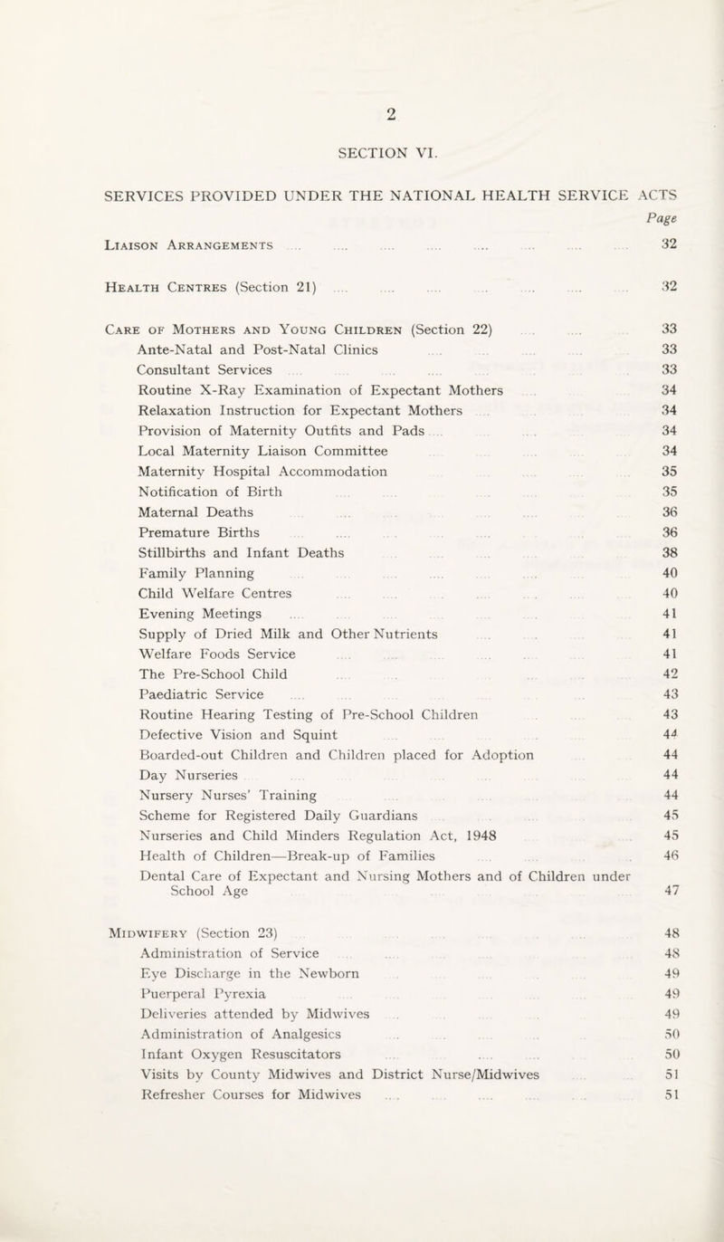 SECTION VI. SERVICES PROVIDED UNDER THE NATIONAL HEALTH SERVICE ACTS Page Liaison Arrangements . .... .... .. .... .. .... 32 Health Centres {Section 21) . . .... .... .... .... .... . 32 Care of Mothers and Young Children (Section 22) .... 33 Ante-Natal and Post-Natal Clinics . . 33 Consultant Services . . 33 Routine X-Ray Examination of Expectant Mothers 34 Relaxation Instruction for Expectant Mothers . 34 Provision of Maternity Outfits and Pads . . 34 Local Maternity Liaison Committee 34 Maternity Hospital Accommodation 35 Notification of Birth 35 Maternal Deaths .. 36 Premature Births ... 36 Stillbirths and Infant Deaths 38 Family Planning . . 40 Child Welfare Centres 40 Evening Meetings .. . 41 Supply of Dried Milk and Other Nutrients 41 Welfare Foods Service . . . 41 The Pre-School Child . 42 Paediatric Service ... 43 Routine Hearing Testing of Pre-School Children 43 Defective Vision and Squint 44 Boarded-out Children and Children placed for Adoption 44 Day Nurseries 44 Nursery Nurses’ Training .. . 44 Scheme for Registered Daily Guardians 45 Nurseries and Child Minders Regulation Act, 1948 45 Health of Children—Break-up of Families 46 Dental Care of Expectant and Nursing Mothers and of Children under School Age 47 Midwifery (Section 23) . 48 Administration of Service ... 48 Eye Discharge in the Newborn 49 Puerperal Pyrexia 49 Deliveries attended by Midwives . 49 Administration of Analgesics . . 50 Infant Oxygen Resuscitators .. . .. 50 Visits by County Midwives and District Nurse/Midwives 51 Refresher Courses for Midwives ... . 51