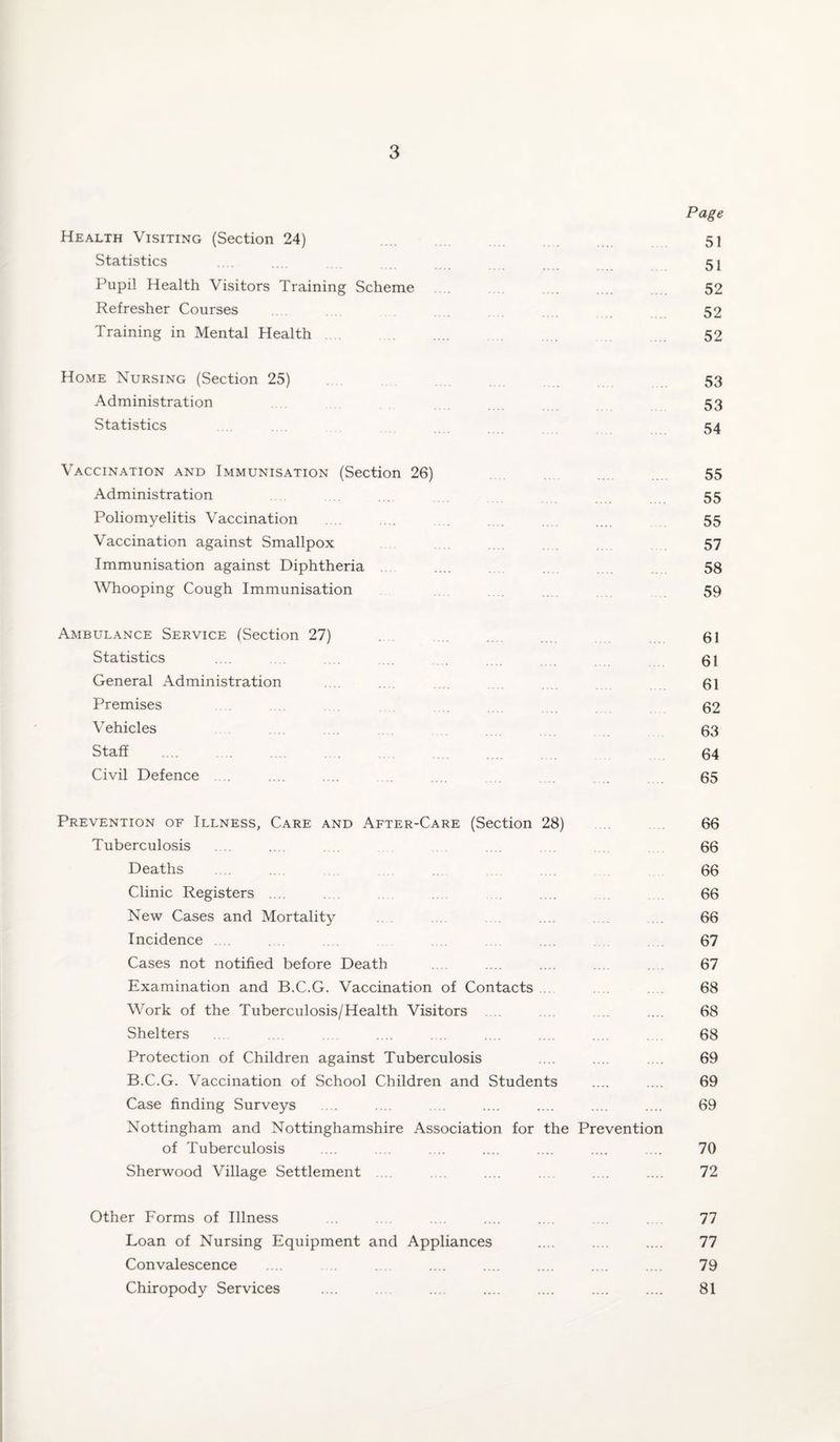 Page Health Visiting (Section 24) .... .. 51 Statistics ... 51 Pupil Health Visitors Training Scheme . .... .... 52 Refresher Courses . 52 Training in Mental Health 52 Home Nursing (Section 25) 53 Administration 53 Statistics 54 Vaccination and Immunisation (Section 26) 55 Administration . 55 Poliomyelitis Vaccination .... ... .... 55 Vaccination against Smallpox .... .... .... 57 Immunisation against Diphtheria .... 58 Whooping Cough Immunisation .... . .. 59 Ambulance Service (Section 27) .... . 61 Statistics .... .... ... 61 General Administration . . .. .... .... 61 Premises 62 Vehicles . 63 Staff .... . .... 64 Civil Defence .... .... .... .. . . 65 Prevention of Illness, Care and After-Care (Section 28) 66 Tuberculosis ... .... ... 66 Deaths ... ... .... 66 Clinic Registers .... . .... .... 66 New Cases and Mortality .... . 66 Incidence . . .... 67 Cases not notified before Death . .... .... 67 Examination and B.C.G. Vaccination of Contacts . . 68 Work of the Tuberculosis/Health Visitors . . .... .... 68 Shelters .... . .... .... .... ... 68 Protection of Children against Tuberculosis .... .... .... 69 B.C.G. Vaccination of School Children and Students .... .... 69 Case finding Surveys .... .... .... .... .... .... .... 69 Nottingham and Nottinghamshire Association for the Prevention of Tuberculosis .... . .... .... .... .... .... 70 Sherwood Village Settlement . .. .... .... .... .... .... 72 Other Forms of Illness ... . .... .... .... .... .... 77 Loan of Nursing Equipment and Appliances .... .... .... 77 Convalescence .... . .... .... .... .... .... 79 Chiropody Services .... .... .... .... .... .... .... 81